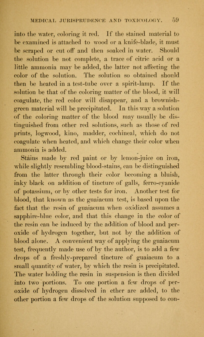 into the water, coloring it red. If the stained material to be examined is attached to wood or a knife-blade, it must l^ scraped or cut off and then soaked in water. Should the solution be not complete, a trace of citric acid or a little ammonia may be added, the latter not affecting the color of the solution. The solution so obtained should then be heated in a test-tube over a spirit-lamp. If the solution be that of the coloring matter of the blood, it will coagulate, the red color will disappear, and a brownish- green material Avill be precipitated. In this way a solution of the coloring matter of the blood may usually be dis- tinguished from other red solutions, such as those of red prints, logwood, kino, madder, cochineal, which do not coagulate when heated, and which change their color when ammonia is added. Stains made by red paint or by lemon-juice on iron, while slightly resembling blood-stains, can be distinguished from the latter through their color becoming a bluish, inky black on addition of tincture of galls, ferro-cyanide of potassium, or by other tests for iron. Another test for blood, that known as the guaiacum test, is based upon the fact that the resin of guaiacum when oxidized assumes a sapphire-blue color, and that this change in the color of the resin can be induced by the addition of blood and per- oxide of hydrogen together, but not by the addition of blood alone. A convenient way of applying the guaiacum test, frequently made use of by the author, is to add a few drops of a freshly-prepared tincture of guaiacum to a small quantity of water, by which the resin is precipitated. The water holding the resin in suspension is then divided into two portions. To one portion a few drops of per- oxide of hydrogen dissolved in ether are added, to the other portion a few drops of the solution supposed to con-