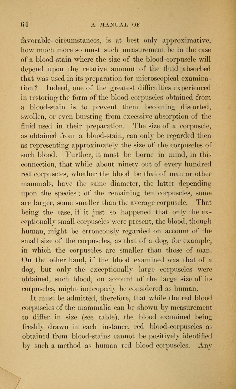 favorable circumstances, is at best only approximative, how much more so must such measurement be in the case of a blood-stain where the size of the blood-corpuscle will depend upon the relative amount of the fluid absorbed that was used in its preparation for microscopical examina- tion? Indeed, one of the greatest difficulties experienced in restoring the form of the blood-corpuscles obtained from a blood-stain is to prevent them becoming distorted, swollen, or even bursting from excessive absorption of the fluid used in their preparation. The size of a corpuscle, as obtained from a blood-stain, can only be regarded tlien as representing approximately the size of the corpuscles of such blood. Further, it must be borne in mind, in this connection, that while about ninety out of every hundred red corpuscles, whether the blood be that of man or other mammals, have the same diameter, the latter depending upon the species; of the remaining ten corpuscles, some are larger, some smaller than the average corpuscle. That being the case, if it just so happened that only the ex- ceptionally small corpuscles were present, the blood, though human, miffht be erroneouslv reerarded on account of the small size of the corpuscles, as that of a dog, for example, in which the corpuscles are smaller than those of man. On the other hand, if the blood examined was that of a dog, but only the exceptionally large corpuscles were obtained, such blood, on account of the large size of its corpuscles, might improperly be considered as human. It must be admitted, therefore, that while the red blood corpuscles of the mammalia can be shown by measurement to differ in size (see table), the blood examined being freshly drawn in each instance, red blood-corpuscles as obtained from blood-stains cannot be positively identified by such a method as human i^ed blood-corpuscles. Any