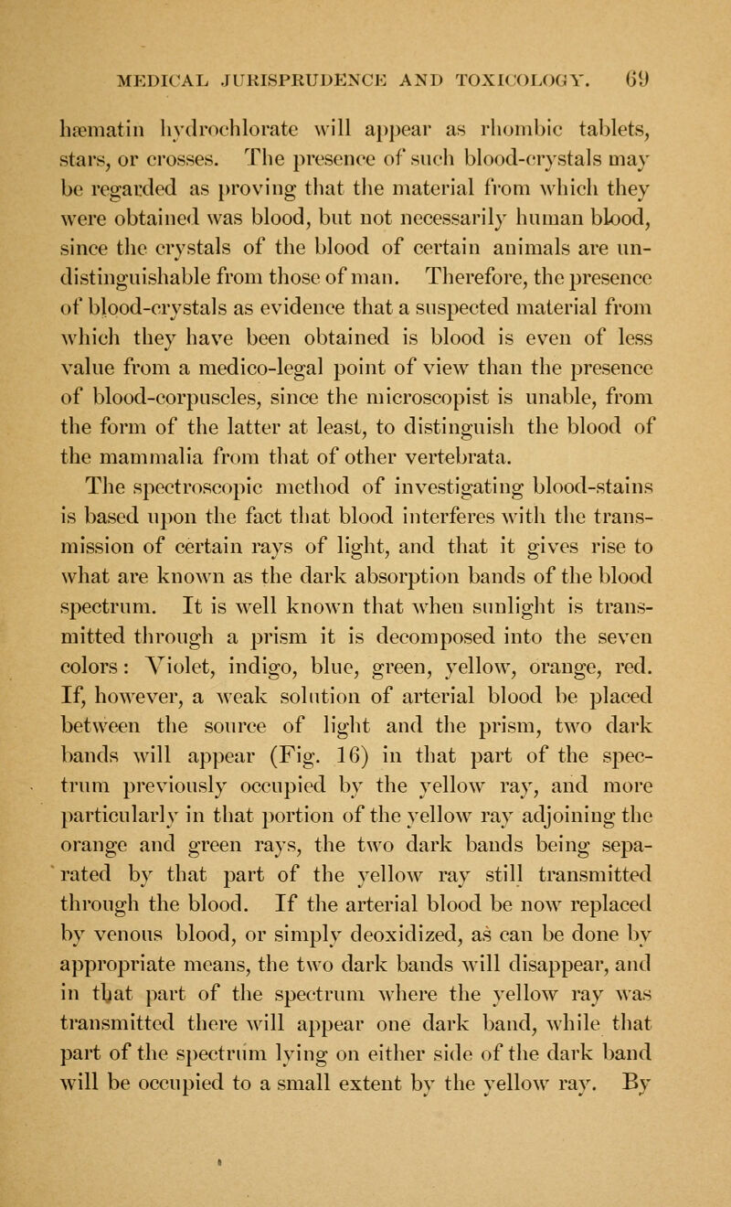 bjematin hydrochlorate will appear as rhombic tablets, stars, or crosses. The presence of such blood-crystals may be regarded as proving that the material from which they were obtained was blood, but not necessarily human blood, since the crystals of the blood of certain animals are un- distinguishable from those of man. Therefore, the presence of blood-crystals as evidence that a suspected material from which they have been obtained is blood is even of less value from a medico-legal point of view than the presence of blood-corpuscles, since the microscopist is unable, from the form of the latter at least, to distinguish the blood of the mammalia from that of other vertebrata. The spectroscopic method of investigating blood-stains is based upon the fact that blood interferes with the trans- mission of certain rays of light, and that it gives rise to what are known as the dark absorption bands of the blood spectrum. It is well known that when sunlight is trans- mitted through a prism it is decomposed into the seven colors: Violet, indigo, blue, green, yellow, orange, red. If, how^ever, a weak solution of arterial blood be placed between the source of light and the prism, two dark bands will appear (Fig. 16) in that part of the spec- trum previously occupied by the yellow ray, and more particularly in that portion of the yellow ray adjoining the orange and green rays, the two dark bands being sepa- rated by that part of the yellow ray still transmitted through the blood. If the arterial blood be now replaced by venous blood, or simply deoxidized, as can be done by appropriate means, the two dark bands will disappear, and in that part of the spectrum where the yellow ray was transmitted there will appear one dark band, while that part of the spectrum lying on either side of the dark band will be occupied to a small extent by the yellow ray. By