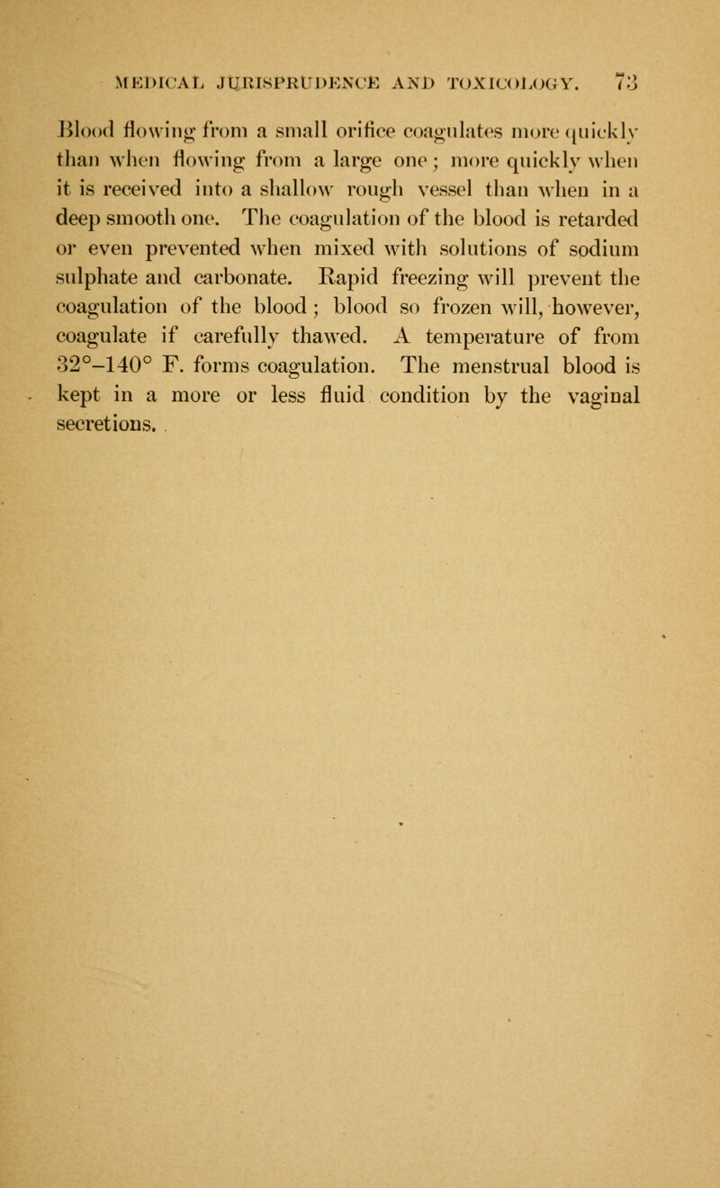 Blood flowing from a small orifice coagulates more ([uicklv than when flowing from a large one; more qnickly when it is receiv^ed into a shallow rough vessel than when in a deep smooth one. The coagulation of the blood is retarded or even prevented when mixed with solutions of sodium sulphate and carbonate. Rapid freezing will prevent the coagulation of the blood ; blood so frozen will, however, coagulate if carefully thawed. A temperature of from 32°-140° F. forms coagulation. The menstrual blood is kept in a more or less fluid condition by the vaginal secretions. .