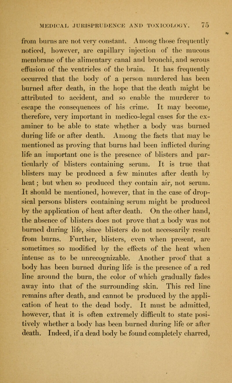 from burns are not very constant. Among those frequently noticed, however, are capillary injection of the mucous membrane of the alimentary canal and bronchi, and serous effusion of the ventricles of the brain. It has frequently occurred that the body of a person murdered has been burned after death, in the hope that the death might be attributed to accident, and so enable the murderer to escape the consequences of his crime. It may become, therefore, very important in medico-legal cases for the ex- aminer to be able to state whether a body was burned during life or after death. Among the facts that may be mentioned as proving that burns had been inflicted during life an important one is the presence of blisters and par- ticularly of blisters containing serum. It is true that blisters may be produced a few minutes after death by heat; but when so produced they contain air, not serum. It should be mentioned, however, that in the case of drop- sical persons blisters containing serum might be produced by the application of heat after death. On the other hand, the absence of blisters does not prove that .a body was not burned during life, since blisters do not necessarily result from burns. Further, blisters, even when present, ai'e sometimes so modified by the effects of the heat when intense as to be unrecognizable. Another proof that a body has been burned during life is the presence of a red line around the burn, the color of which gradually fades away into that of the surrounding skin. This red line remains after death, and cannot be produced by the appli- cation of heat to the dead body. It must be admitted, however, that it is often extremely difficult to state posi- tively whether a body has been burned during life or after death. Indeed, if a dead body be found completely charred.