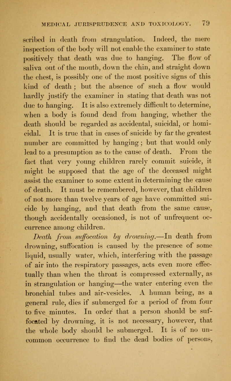 scribed in dcatli from strangulation. Indeed, the mere inspection of the body will not enable the examiner to state positively that death was due to hanging. The flow of saliva out of the mouth, down the chin, and straight down the chest, is possibly one of the most positive signs of this kind of death ; but the absence of such a flow would hardly justify the examiner in stating that death was not due to hanging. It is also extremely difficult to determine, when a body is found dead from hanging, whether the death should be regarded as accidental, suicidal, or homi- cidal. It is true that in cases of suicide by far the greatest number are committed by hanging; but that would only lead to a presumption as to the cause of death. From the fact that very young children rarely commit suicide, it might be supposed that the age of the deceased might assist the examiner to some extent in determining the cause of death. It must be remembered, however, that children of not more than twelve years of age have committed sui- cide by hanging, and that death from the same cause, though accidentally occasioned, is not of unfrequent oc- currence among children. Death from svffocation by drowning.—In death from drowning, suffocation is caused by the presence of some liquid, usually water, which, interfering with the passage of air into the respiratory passages, acts even more effec- tually than when the throat is compressed externally, as in strangulation or hanging—^the water entering even the bronchial tubes and air-vesicles. A human being, as a general rule, dies if submerged for a period of from four to five minutes. In order that a person should be suf- focated by drowning, it is not necessary, however, that the whole body should be submerged. It is of no un- common occurrence to find the dead bodies of persons,