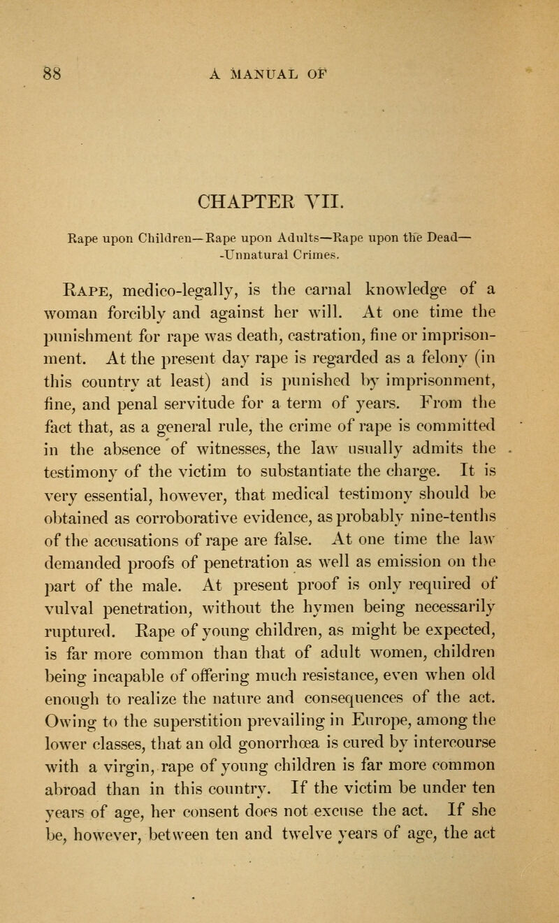 CHAPTER YII. Rape upon Children—Rape upon Adults—Rape upon th'e Dead— -Unnatural Crimes, Rape, medico-legally, is the carnal knowledge of a woman forcibly and against her will. At one time the pnnishment for rape was death, castration, fine or imprison- ment. At the present day rape is regarded as a felony (in this country at least) and is punished by imprisonment, fine, and penal servitude for a term of years. From the fact that, as a general rule, the crime of rape is committed in the absence of witnesses, the law usually admits the testimony of the victim to substantiate the charge. It is very essential, however, that medical testimony should be obtained as corroborative evidence, as probably nine-tenths of the accusations of rape are false. At one time the law demanded proofs of penetration as well as emission on the part of the male. At present proof is only required of vulval penetration, without the hymen being necessarily ruptured. Rape of young children, as might be expected, is far more common than that of adult women, children being incapable of offering much resistance, even when old enough to realize the nature and consequences of the act. Owing to the superstition prevailing in Europe, among the lower classes, that an old gonorrhoea is cured by intercourse with a virgin, rape of young children is far more common abroad than in this country. If the victim be under ten years of age, her consent does not excuse the act. If she be, however, between ten and twelve years of age, the act