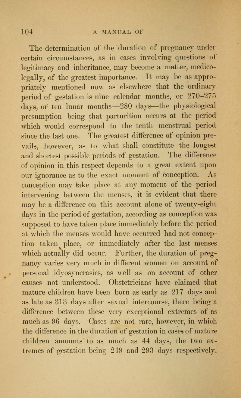 The determination of the duration of pregnancy under certain circumstances, as in cases involving questions of legitimacy and inheritance, may become a matter, medico- legally, of the greatest importance. It may be as appro- priately mentioned now as elsewhere that the ordinary period of gestation is nine calendar months, or 270-275 days, or ten lunar months—280 days—the physiological presumption being that parturition occurs at the period which would correspond to the tenth menstrual period since the last one. The greatest difference of opinion pre- vails, however, as to what shall constitute the longest and shortest possible periods of gestation. The difference of opinion in this respect depends to a great extent upon our ignorance as to the exact moment of conception. As conception may take place at any moment of the period intervening between the menses, it is evident that there may be a difference on this account alone of twenty-eight clays in the period of gestation, according as conception was supposed to have taken place immediately before the period at which the menses would have occurred had not concep- tion taken place, or immediately after the last menses which actually did occur. Further, the duration of preg- nancy varies very much in different women on account of personal idyosyncrasies, as well as on account of other causes not understood. Obstetricians have claimed that mature children have been born as early as 217 days and as late as 313 days after sexual intercourse, there being a difference between these very exceptional extremes of as much as 96 days. Cases are not rare, however, in which the difference in the duration of gestation in cases of mature children amounts' to as much as 44 days, the two ex- tremes of gestation being 249 and 293 days respectively.