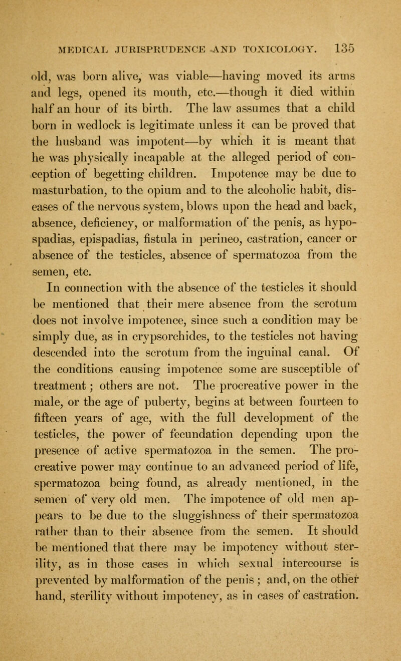 old, was born alive, was viable—having moved its arms and legs, opened its month, etc.—thongh it died within half an hour of its birth. The law assumes that a child born in wedlock is legitimate unless it can be proved that the husband was impotent—by which it is meant that he was physically incapable at the alleged period of con- ception of begetting children. Impotence may be due to masturbation, to the opium and to the alcoholic habit, dis- eases of the nervous system, blows upon the head and back, absence, deficiency, or malformation of the penis, as hypo- spadias, epispadias, fistula in perineo, castration, cancer or absence of the testicles, absence of spermatozoa from the semen, etc. In connection with the absence of the testicles it should be mentioned that their mere absence from the scrotum does not involve impotence, since such a condition may be simply due, as in crypsorchides, to the testicles not having descended into the scrotum from the inguinal canal. Of the conditions causing impotence some are susceptible of treatment; others are not. The procreative power in the male, or the age of puberty, begins at between fourteen to fifteen years of age, with the full development of the testicles, the power of fecundation depending upon the presence of active spermatozoa in the semen. The pro- creative power may continue to an advanced period of life, spermatozoa being found, as already mentioned, in the semen of very old men. The impotence of old men ap- pears to be due to the sluggishness of their spermatozoa rather than to their absence from the semen. It should be mentioned that there may be impotency without ster- ility, as in those cases in which sexual intercourse is prevented by malformation of the penis ; and, on the other hand, sterility without impotency, as in cases of castration.