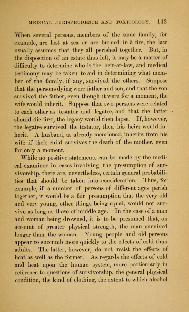 When several persons, members of the same family, for example, are lost at sea or are burned in a fire, the law usually assumes tliat they all perished together. But, in the disposition of an estate thus left, it may be a matter of difficulty to determine who is the heir-at-law, and medical testimony may be taken to aid in determining what mem- ber of the family, if any, survived the others. Suppose that the persons dying were father and son, and that the son survived the father, even though it were for a moment, the wife would inherit. Suppose that two persons were related to each other as testator and legatee, and that the latter should die first, the legacy would then lapse. If, however, the legatee survived the testator, then his heirs would in- herit. A husband, as already mentioned, inherits from his wife if their child survives the death of the mother, even for only a moment. While no positive statements can be made by the medi- cal examiner in cases involving the presumption of sur- vivorship, there are, nevertheless, certain general probabili- ties that should be taken into consideration. Thus, for example, if a number of persons of different ages perish together, it would be a fair presumption that the very old and very young, other things being equal, would not sur- vive as long as those of middle age. In the case of a man and woman being drowned, it is to be presumed that, on account of greater physical strength, the man survived longer than the woman. Young people and old persons appear to succumb more quickly to the effects of cold than adults. The latter, however, do not resist the effects of heat as well as the former. As regards the effects of cold and heat upon the human system, more particularly in reference to questions of survivorship, the general physical condition, the kind of clothing, the extent to which alcohol