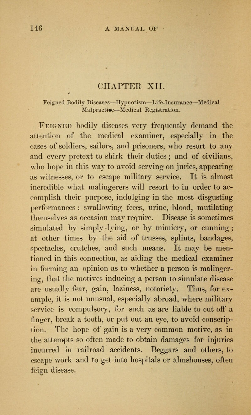 CHAPTER XII. Feigned Bodily Diseases—Hypnotism—Life-insurance—Medical Malpractice—Medical Registration. Feigned bodily diseases very frequently demand the attention of the medical examiner, especially in the cases of soldiers, sailors, and prisoners, Avho resort to any and every pretext to shirk their duties; and of civilians, who hope in this way to avoid serving on juries, appearing as witnesses, or to escape military service. It is almost incredible what malingerers will resort to in order to ac- complish their purpose, indulging in the most disgusting performances : swallowing feces, urine, blood, mutilating themselves as occasion may require. Disease is sometimes simulated by simply-lying, or by mimicry, or cunning; at other times by the aid of trusses, splints, bandages, spectacles, crutches, and such means. It may be men- tioned in this connection, as aiding the medical examiner in forming an opinion as to whether a person is malinger- ing, that the motives inducing a person to simulate disease are usually fear, gain, laziness, notoriety. Thus, for ex- ample, it is not unusual, especially abroad, where military service is compulsory, for such as are liable to cut off a finger, break a tooth, or put out an eye, to avoid conscrip- tion. The hope of gain is a very common motive, as in the atteropts so often made to obtain damages for injuries incurred in railroad accidents. Beggars and others, to escape work and. to get into hospitals or almshouses, often feign disease.