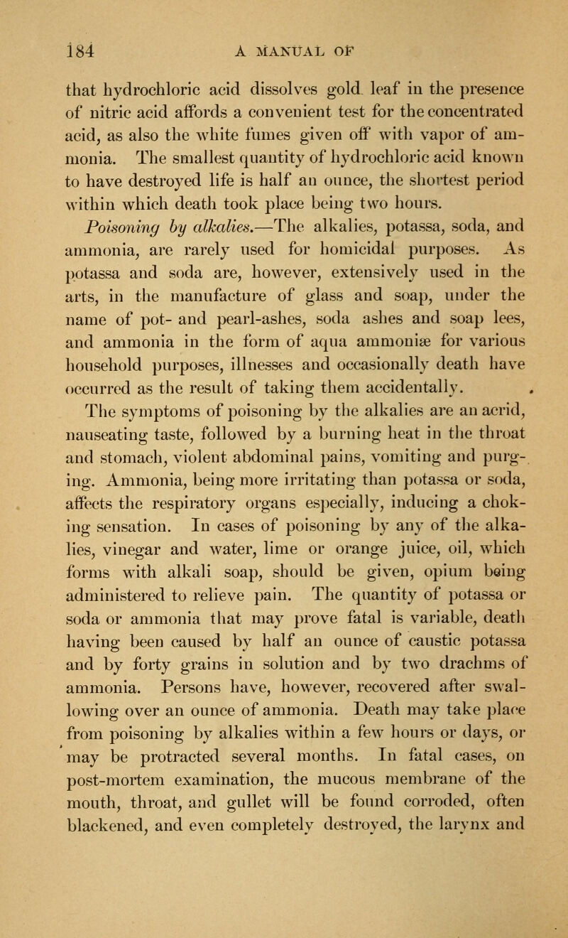 that hydrochloric acid dissolves gold, leaf in the presence of nitric acid affords a convenient test for the concentrated acid, as also the white fumes given off with vapor of am- monia. The smallest quantity of hydrochloric acid known to have destroyed life is half an ounce, the shortest period within which death took place being two hours. Poisoning by alkalies.—The alkalies, potassa, soda, and ammonia, are rarely used for homicidal purposes. As potassa and soda are, however, extensively used in the arts, in the manufacture of glass and soap, under the name of pot- and pearl-ashes, soda ashes and soap lees, and ammonia in the form of aqua ammoniae for various household purposes, illnesses and occasionally death have occurred as the result of taking them accidentally. The symptoms of poisoning by the alkalies are an acrid, nauseating taste, followed by a burning heat in the throat and stomach, violent abdominal pains, vomiting and purg- ing. Ammonia, being more irritating than potassa or soda, affects the respiratory organs especially, inducing a chok- ing sensation. In cases of poisoning by any of the alka- lies, vinegar and water, lime or orange juice, oil, which forms wdth alkali soap, should be given, opium being administered to relieve pain. The quantity of potassa or soda or ammonia that may prove fatal is variable, death having been caused by half an ounce of caustic potassa and by forty grains in solution and by two drachms of ammonia. Persons have, however, recovered after swal- lowing over an ounce of ammonia. Death may take plaoe from poisoning by alkalies within a few hours or days, or may be protracted several months. In fatal cases, on post-mortem examination, the mucous membrane of the mouth, throat, and gullet will be found corroded, often blackened, and even completely destroyed, the larynx and