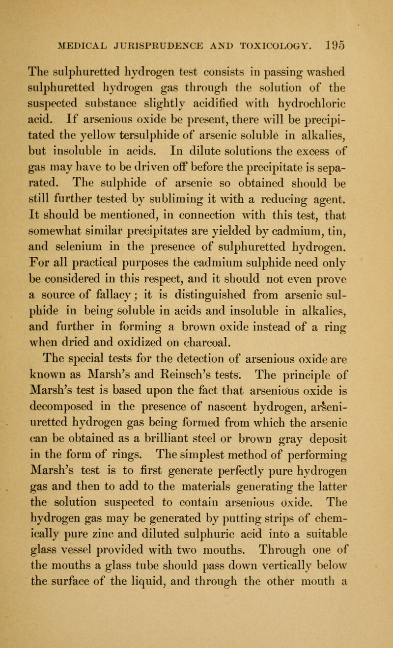 The sulphuretted hydrogen test consists in passing washed sulphuretted hydrogen gas through the solution of the suspected substance slightly acidified with hydrochloric acid. If arsenious oxide be present, there will be precipi- tated the yellow tersulphide of arsenic soluble in alkalies, but insoluble in acids. In dilute solutions the excess of gas may have to be driven off before the precipitate is sepa- rated. The sulphide of arsenic so obtained should be still further tested by subliming it with a reducing agent. It should be mentioned, in connection with this test, that somewhat similar precipitates are yielded by cadmium, tin, and selenium in the presence of sulphuretted hydrogen. For all practical purposes the cadmium sulphide need only be considered in this respect, and it should not even prove a source of fallacy; it is distinguished from arsenic sul- phide in being soluble in acids and insoluble in alkalies, and further in forming a brown oxide instead of a ring when dried and oxidized on charcoal. The special tests for the detection of arsenious oxide are known as Marsh's and Reinsch's tests. The principle of Marsh's test is based upon the fact that arsenious oxide is decomposed in the presence of nascent hydrogen, ar^eni- uretted hydrogen gas being formed from which the arsenic can be obtained as a brilliant steel or brown gray deposit in the form of rings. The simplest method of performing Marsh's test is to first generate perfectly pure hydrogen gas and then to add to the materials generating the latter the solution suspected to contain arsenious oxide. The hydrogen gas may be generated by putting strips of chem- ically pure zinc and diluted sulphuric acid into a suitable glass vessel provided with two mouths. Through one of the mouths a glass tube should pass down vertically below the surface of the liquid, and through the other mouth a