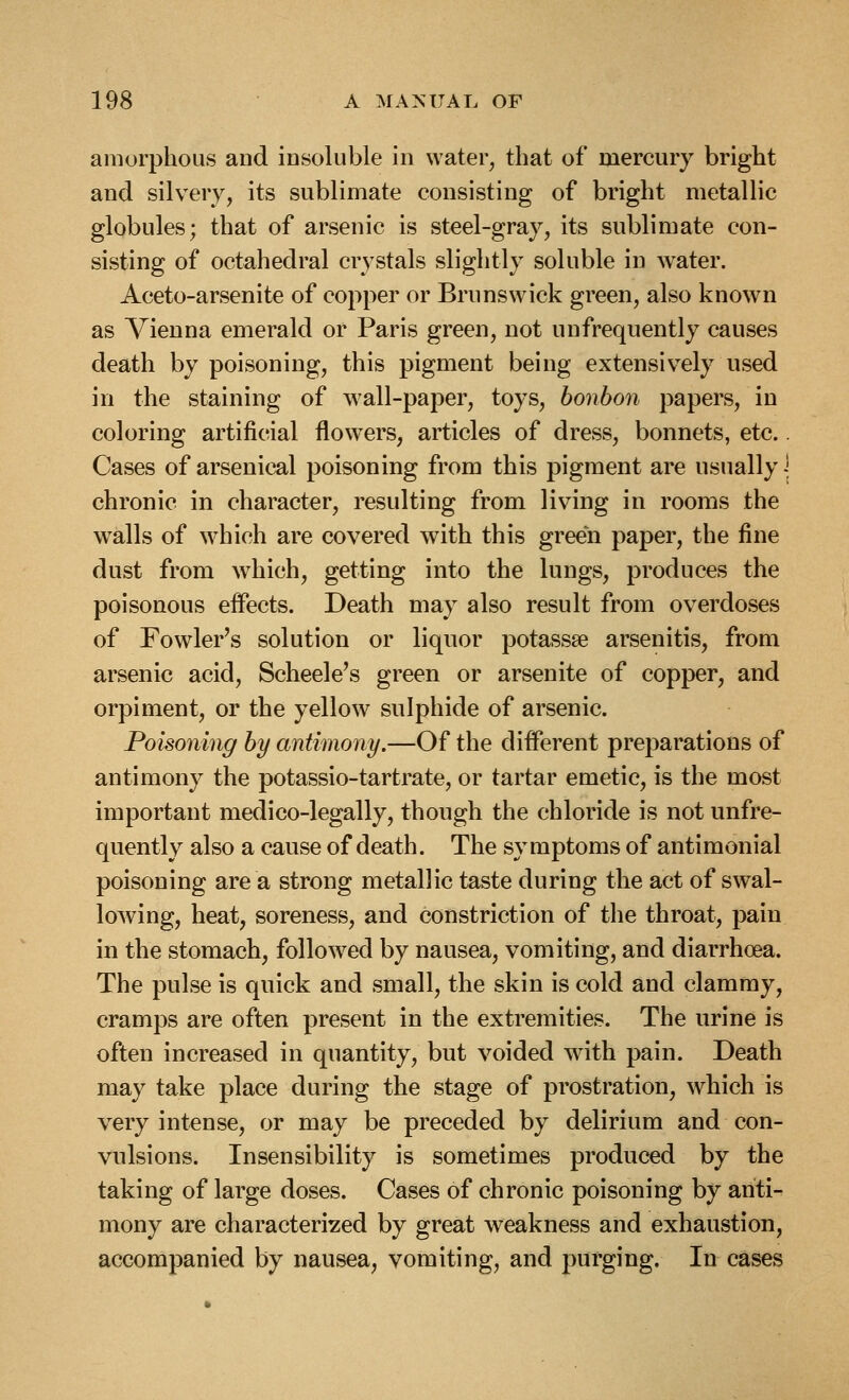 amorphous and iDsoluble in water, that of mercury bright and silvery, its sublimate consisting of bright metallic globules; that of arsenic is steel-gray, its sublimate con- sisting of octahedral crystals slightly soluble in water. Aceto-arsenite of copper or Brunswick green, also known as Vienna emerald or Paris green, not unfrequently causes death by poisoning, this pigment being extensively used in the staining of wall-paper, toys, bonbon papers, in coloring artificial flowers, articles of dress, bonnets, etc.. Cases of arsenical poisoning from this pigment are usually \ chronic in character, resulting from living in rooms the walls of which are covered with this green paper, the fine dust from which, getting into the lungs, produces the poisonous effects. Death may also result from overdoses of Fowler's solution or liquor potassse arsenitis, from arsenic acid, Scheele's green or arsenite of copper, and orpiment, or the yellow sulphide of arsenic. Poisoning by antimony.—Of the different preparations of antimony the potassio-tartrate, or tartar emetic, is the most important medico-legally, though the chloride is not unfre- quently also a cause of death. The symptoms of antimonial poisoning are a strong metallic taste during the act of swal- loAving, heat, soreness, and constriction of the throat, pain in the stomach, followed by nausea, vomiting, and diarrhoea. The pulse is quick and small, the skin is cold and clammy, cramps are often present in the extremities. The urine is often increased in quantity, but voided with pain. Death may take place during the stage of prostration, which is very intense, or may be preceded by delirium and con- vulsions. Insensibility is sometimes produced by the taking of large doses. Cases of chronic poisoning by anti- mony are characterized by great weakness and exhaustion, accompanied by nausea, vomiting, and purging. In cases