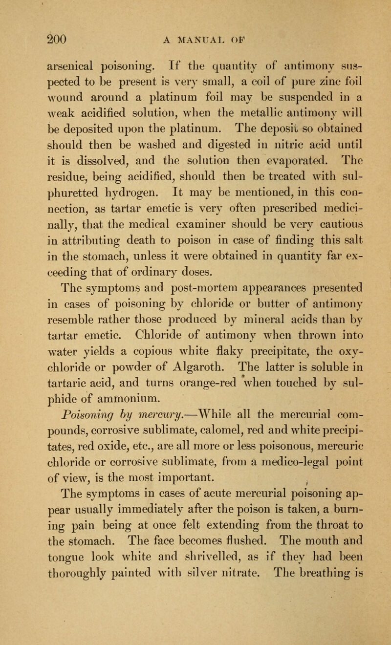 arsenical poisoniDg. If the quantity of antimony sus- pected to be present is very small, a coil of pure zinc foil wound around a platinum foil may be suspended in a weak acidified solution, when the metallic antimony will be deposited upon the platinum. The deposit so obtained should then be washed and digested in nitric acid until it is dissolved, and the solution then evaporated. The residue, being acidified, should then be treated with sul- phuretted hydrogen. It may be mentioned, in this con- nection, as tartar emetic is very often prescribed medici- nally, that the medical examiner should be very cautious in attributing death to poison in case of finding this salt in the stomach, unless it were obtained in quantity far ex- ceeding that of ordinary doses. The symptoms and post-mortem appearances presented in cases of poisoning by chlorid>e or butter of antimony resemble rather those produced by mineral acids than by tartar emetic. Chloride of antimony when thrown into water yields a copious white flaky precipitate, the oxy- chloride or powder of Algaroth. The latter is soluble in tartaric acid, and turns orange-red when touched by sul- phide of ammonium. Poisoning hy mercury.—While all the mercurial com- pounds, corrosive sublimate, calomel, red and white precipi- tates, red oxide, etc., are all more or less poisonous, mercuric chloride or corrosive sublimate, from a medico-legal point of view, is the most important. The symptoms in cases of acute mercurial poisoning ap- pear usually immediately after the poison is taken, a burn- ing pain being at once felt extending from the throat to the stomach. The face becomes flushed. The mouth and tongue look white and shrivelled, as if they had been thoroughly painted with silver nitrate. The breathing is