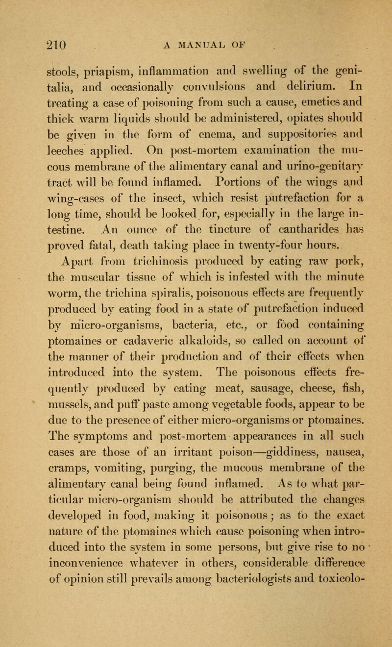 stools, priapism, inflammation and swelling of the geni- talia, and occasionally convulsions and delirium. In treating a case of poisoning from such a cause, emetics and thick warm liquids should be administered, opiates should be given in the form of enema, and suppositories and leeches applied. On post-mortem examination the mu- cous membrane of the alimentary canal and urino-genitary tract will be found inflamed. Portions of the wings and wing-cases of the insect, which resist putrefaction for a long time, should be looked for, especially in the large in- testine. An ounce of the tincture of cantharides has proved fatal, death taking place in twenty-four hours. Apart from trichinosis produce<l by eating raw pork, the muscular tissue of which is infested with the minute worm, the trichina spiralis, poisonous effects are frequently j)roduced by eating food in a state of putrefaction induced by micro-organisms, bacteria, etc., or food containing ptomaines or cadaveric alkaloids, so called on account of the manner of their production and of their effects when introduced into the system. The poisonous effects fre- quently produced by eating meat, sausage, cheese, fish, mussels, and puff paste among vegetable foods, appear to be due to the presence of either micro-organisms or ptomaines. The symptoms and post-mortem appearances in all such cases are those of an irritant poison—giddiness, nausea, cramps, vomiting, purging, the mucous membrane of the alimentary canal being found inflamed. As to what par- ticular micro-organism should be attributed the changes developed in food, making it poisonous; as to the exact nature of the ptomaines which cause poisoning when intro- duced into the system in some persons, but give rise to no inconvenience whatever in others, considerable difference of opinion still prevails among bacteriologists and toxicolo-