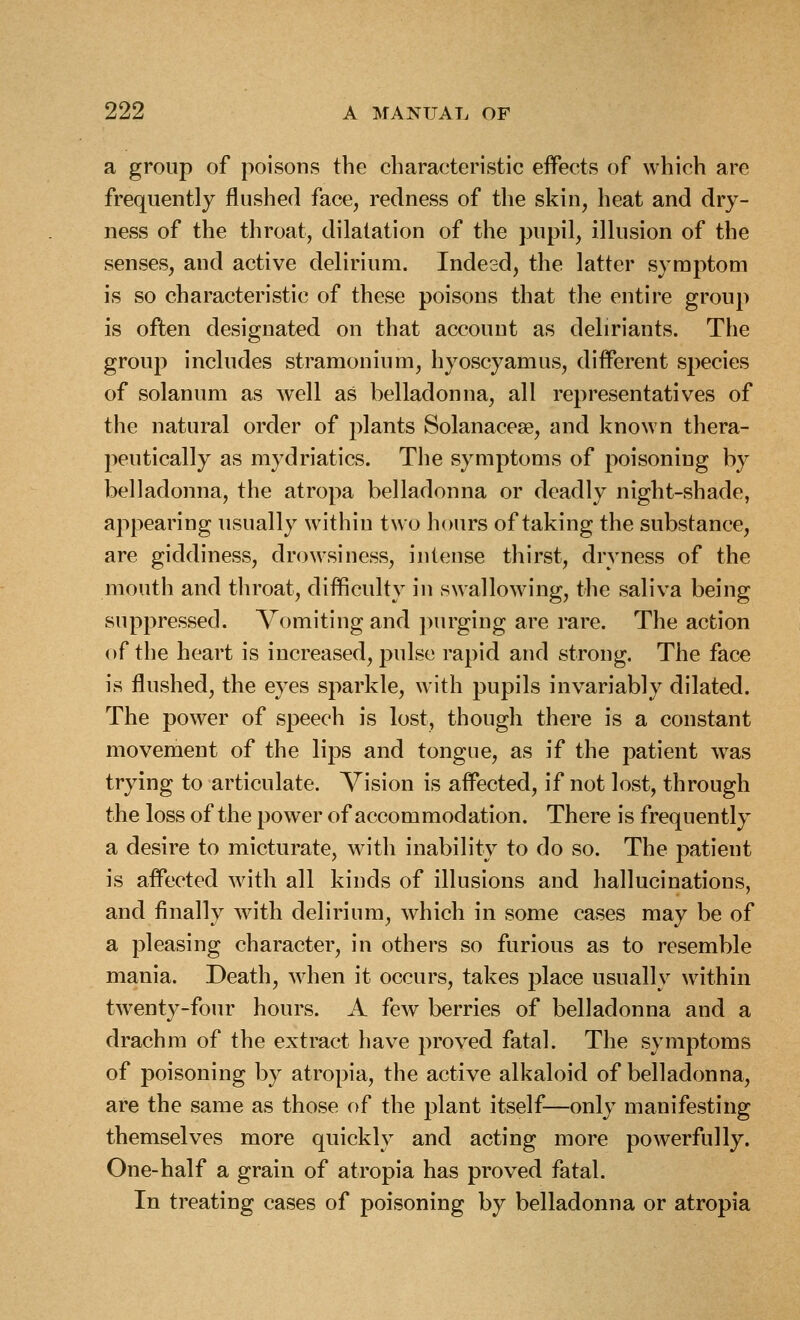 a group of poisons the characteristic effects of which are frequently flushed face, redness of the skin, heat and dry- ness of the throat, dilatation of the pupil, illusion of the senses, and active delirium. Indesd, the latter symptom is so characteristic of these poisons that the entire group is often designated on that account as deliriants. The group includes stramonium, hyoscyamus, different species of solanum as well as belladonna, all representatives of the natural order of plants Solanacesg, and known thera- peutically as mydriatics. The symptoms of poisoning by belladonna, the atropa belladonna or deadly night-shade, appearing usually within two hours of taking the substance, are giddiness, drowsiness, intense thirst, dryness of the mouth and throat, difficulty in swallowing, the saliva being suppressed. Vomiting and purging are rare. The action of the heart is increased, pulse rapid and strong. The face is flushed, the eyes sparkle, with pupils invariably dilated. The power of speech is lost, though there is a constant movement of the lips and tongue, as if the patient was trying to articulate. Vision is affected, if not lost, through the loss of the power of accommodation. There is frequently a desire to micturate, with inability to do so. The patient is affected with all kinds of illusions and hallucinations, and finally with delirium, which in some cases may be of a pleasing character, in others so furious as to resemble mania. Death, when it occurs, takes place usually within twenty-four hours. A few berries of belladonna and a drachm of the extract have proved fatal. The symptoms of poisoning by atropia, the active alkaloid of belladonna, are the same as those of the plant itself—only manifesting themselves more quickly and acting more powerfully. One-half a grain of atropia has proved fatal. In treating cases of poisoning by belladonna or atropia