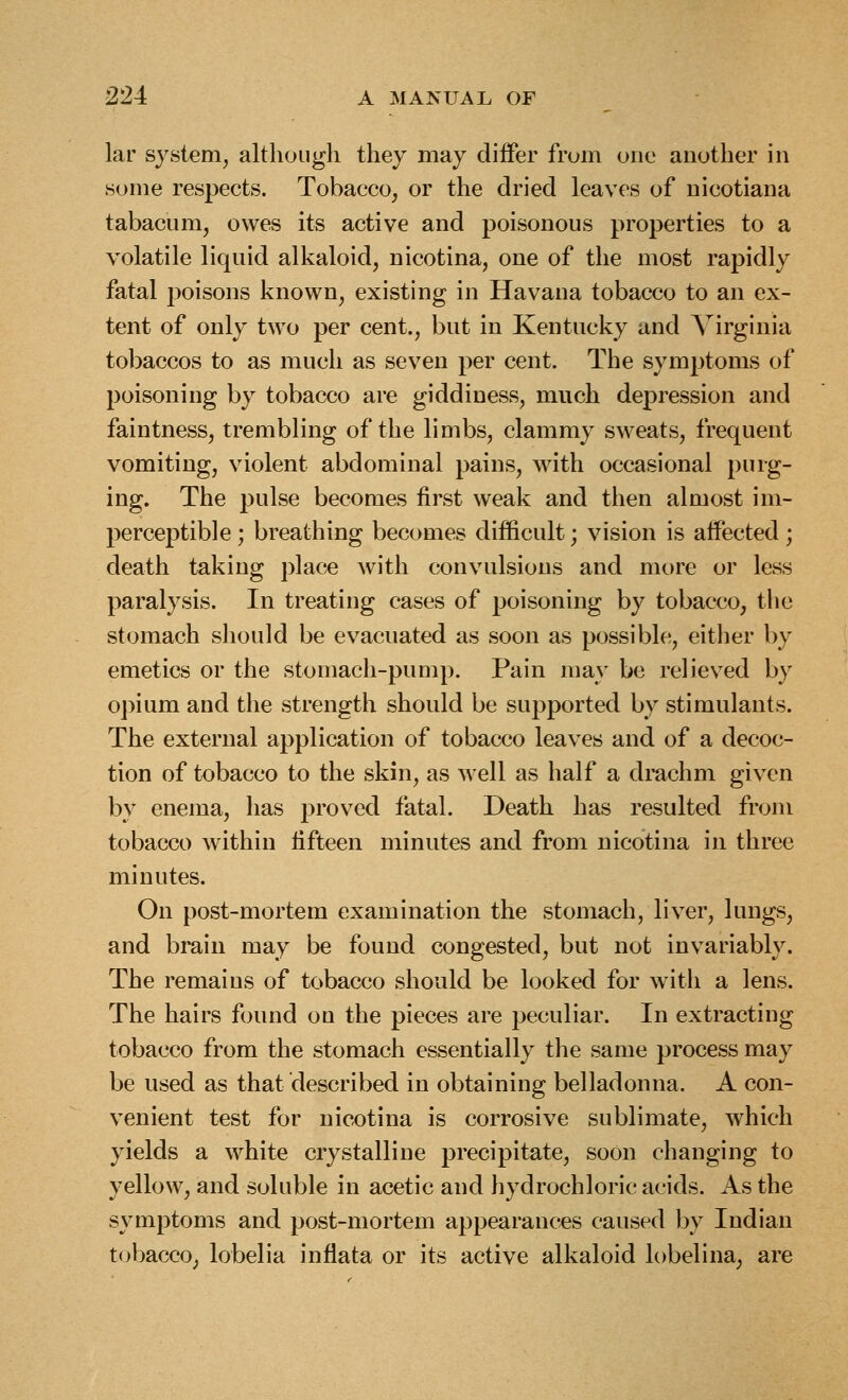 lar system^ although they may differ from one another in some respects. Tobacco, or the dried leaves of uicotiana tabacum, owes its active and poisonous properties to a volatile liquid alkaloid, nicotina, one of the most rapidly fatal poisons known, existing in Havana tobacco to an ex- tent of only two per cent., but in Kentucky and Virginia tobaccos to as much as seven per cent. The symptoms of poisoning by tobacco are giddiness, much depression and faintness, trembling of the limbs, clammy sw^eats, frequent vomiting, violent abdominal pains, with occasional purg- ing. The pulse becomes first weak and then almost im- perceptible ; breathing becomes difficult; vision is affected ; death taking place with convulsions and more or less paralysis. In treating cases of poisoning by tobacco, the stomach sliould be evacuated as soon as possible, either by emetics or the stomach-pump. Pain may be relieved by opium and the strength should be supported by stimulants. The external application of tobacco leaves and of a decoc- tion of tobacco to the skin, as well as half a drachm given by enema, has proved fatal. Death has resulted from tobacco within fifteen minutes and from nicotina in three minutes. On post-mortem examination the stomach, liver, lungs, and brain may be found congested, but not invariably. The remains of tobacco should be looked for with a lens. The hairs found on the pieces are peculiar. In extracting tobacco from the stomach essentially the same process may be used as that described in obtaining belladonna. A con- venient test for nicotina is corrosive sublimate, which yields a white crystalline precipitate, soon changing to yellow, and soluble in acetic and hydrochloric acids. As the symptoms and post-mortem appearances caused by Indian tobacco, lobelia inflata or its active alkaloid lobelina, are