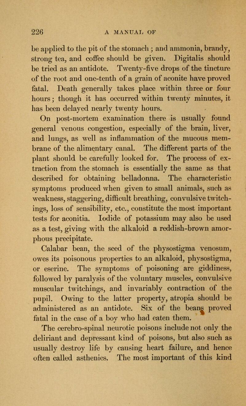 be applied to the pit of the stomach ; and ammonia, brandy, strong tea, and coffee should be given. Digitalis should be tried as an antidote. Twenty-five drops of the tincture of the root and one-tenth of a grain of aconite have proved fatal. Death generally takes place within three or four hours; though it has occurred within twenty minutes, it has been delayed nearly twenty hours. On post-mortem examination there is usually found general venous congestion, especially of the brain, liver, and lungs, as well as inflammation of the mucous mem- brane of the alimentary canal. The different parts of the plant should be carefully looked for. The process of ex- traction from the stomach is essentially the same as that described for obtaining belladonna. The characteristic symptoms produced when given to small animals, such as weakness, staggering, difficult breathing, convulsive twitch- ings, loss of sensibility, etc., constitute the most important tests for aconitia. Iodide of potassium may also be used as a test, giving with the alkaloid a reddish-brown amor- phous precipitate. Calabar bean, the seed of the physostigma venosum, owes its poisonous properties to an alkaloid, physostigma, or eserine. The symptoms of poisoning are giddiness, followed by paralysis of the voluntary muscles, convulsive muscular twitchings, and invariably contraction of the pupil. Owing to the latter property, atropia should be administered as an antidote. Six of the beans proved fatal in the case of a boy Mdio had eaten them. The cerebro-spinal neurotic poisons include not only the deliriant and depressant kind of poisons, but also such as usually destroy life by causing heart failure, and hence often called asthenics. The most important of this kind