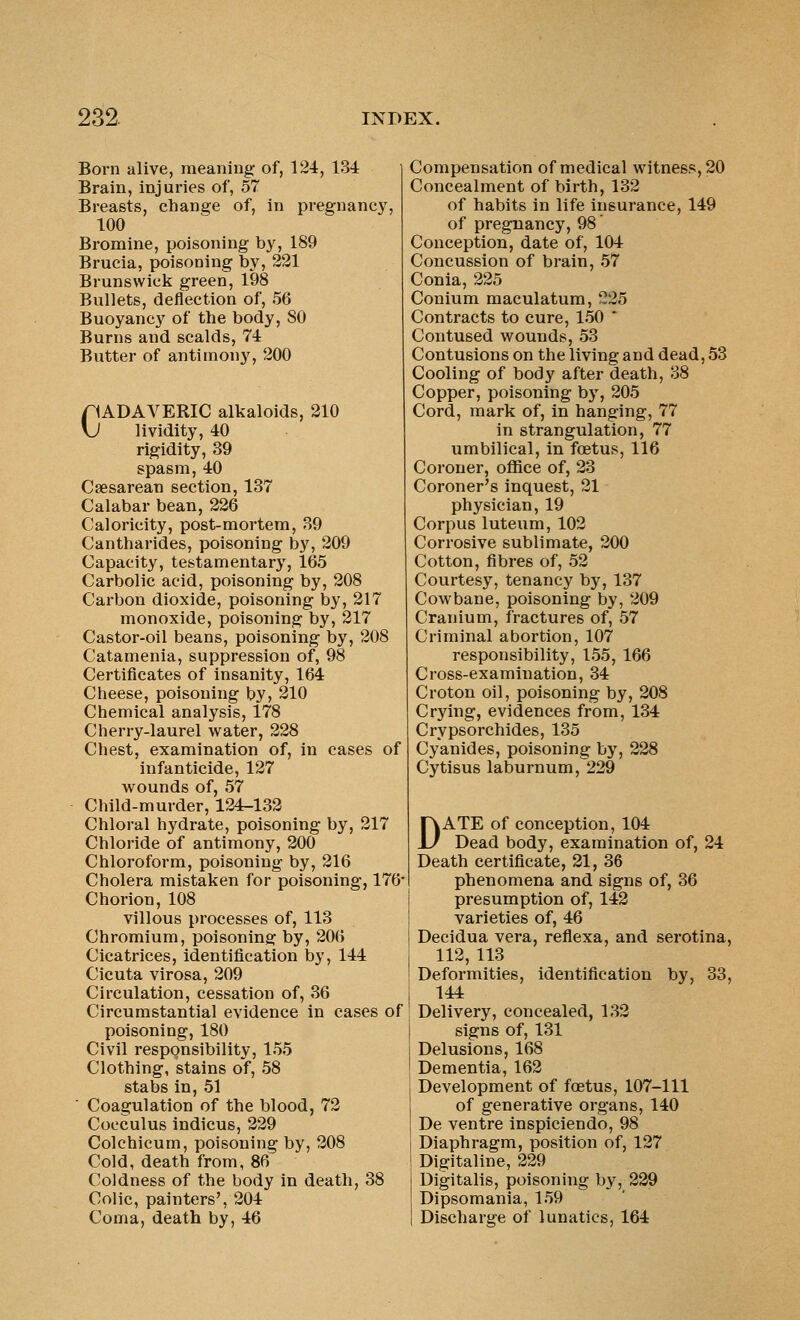 Born alive, meaning of, 124, 134 Brain, injuries of, 57 Breasts, change of, in pregnancy, 100 Bromine, poisoning by, 189 Brucia, poisoning by, 221 Brunswick green, 198 Bullets, deflection of, 56 Buoyancy of the body, SO Burns and scalds, 74 Butter of antimony, 200 riADAVERIC alkaloids, 210 \j lividity, 40 rigidity, 39 spasm, 40 Csesarean section, 137 Calabar bean, 226 Caloricity, post-mortem, 39 Cantharides, poisoning by, 209 Capacity, testamentary, 165 Carbolic acid, poisoning by, 208 Carbon dioxide, poisoning by, 217 monoxide, poisoning by, 217 Castor-oil beans, poisoning by, 208 Catamenia, suppression of, 98 Certificates of insanity, 164 Cheese, poisoning by, 210 Chemical analysis, 178 Cherry-laurel water, 228 Chest, examination of, in cases of infanticide, 127 wounds of, 57 Child-murder, 124-132 Chloral hydrate, poisoning by, 217 Chloride of antimony, 200 Chloroform, poisoning by, 216 Cholera mistaken for poisoning, 176- Chorion, 108 villous processes of, 113 Chromium, poisoning by, 206 Cicatrices, identification by, 144 Cicuta virosa, 209 Circulation, cessation of, 36 Circumstantial evidence in cases of poisoning, 180 Civil responsibility, 155 Clothing, stains of, 58 stabs in, 51  Coagulation of the blood, 72 Cocculus indicus, 229 Colchicum, poisoning by, 208 Cold, death from, 86 Coldness of the body in death, 38 Colic, painters', 204 Coma, death by, 46 Compensation of medical witness, 20 Concealment of birth, 132 of habits in life insurance, 149 of pregnancy, 98 Conception, date of, 104 Concussion of brain, 57 Conia, 225 Conium maculatum, 225 Contracts to cure, 150 * Contused wounds, 53 Contusions on the living and dead, 53 Cooling of body after death, 38 Copper, poisoning by, 205 Cord, mark of, in hanging, 77 in strangulation, 77 umbilical, in foetus, 116 Coroner, office of, 23 Coroner's inquest, 21 physician, 19 Corpus luteum, 102 Corrosive sublimate, 200 Cotton, fibres of, 52 Courtesy, tenancy by, 137 Cow bane, poisoning by, 209 Cranium, fractures of, 57 Criminal abortion, 107 responsibility, 155, 166 Cross-examination, 34 Croton oil, poisoning by, 208 Crying, evidences from, 134 Crypsorchides, 135 Cyanides, poisoning by, 228 Cytisus laburnum, 229 DATE of conception, 104 Dead body, examination of, 24 Death certificate, 21, 36 phenomena and signs of, 36 presumption of, 142 varieties of, 46 Decidua vera, reflexa, and serotina, 112, 113 Deformities, identification by, 33, 144 Delivery, concealed, 132 signs of, 131 Delusions, 168 Dementia, 162 Development of foetus, 107-111 of generative organs, 140 De ventre inspiciendo, 98 Diaphragm, position of, 127 Digitaline, 229 Digitalis, poisoning by, 229 Dipsomania, 159 Discharge of lunatics, 164