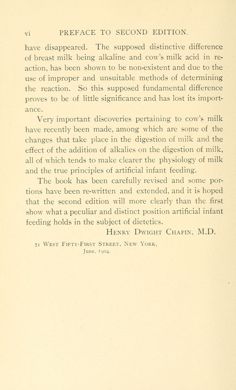 have disappeared. The supposed distinctive difference of breast milk being alkaUne and cow's milk acid in re- action, has been shown to be non-existent and due to the use of improper and unsuitable methods of determining the reaction. So this supposed fundamental difference proves to be of little significance and has lost its import- ance. Very important discoveries pertaining to cow's milk have recently been made, among which are some of the changes that take place in the digestion of milk and the effect of the addition of alkalies on the digestion of milk, all of which tends to make clearer the physiology of milk and the true principles of artificial infant feeding. The book has been carefully revised and some por- tions have been re-written and extended, and it is hoped that the second edition will more clearly than the first show what a peculiar and distinct position artificial infant feeding holds in the subject of dietetics. Henry Dwight Chapin, M.D. 51 West Fifty-First Street, New York, June, T904.