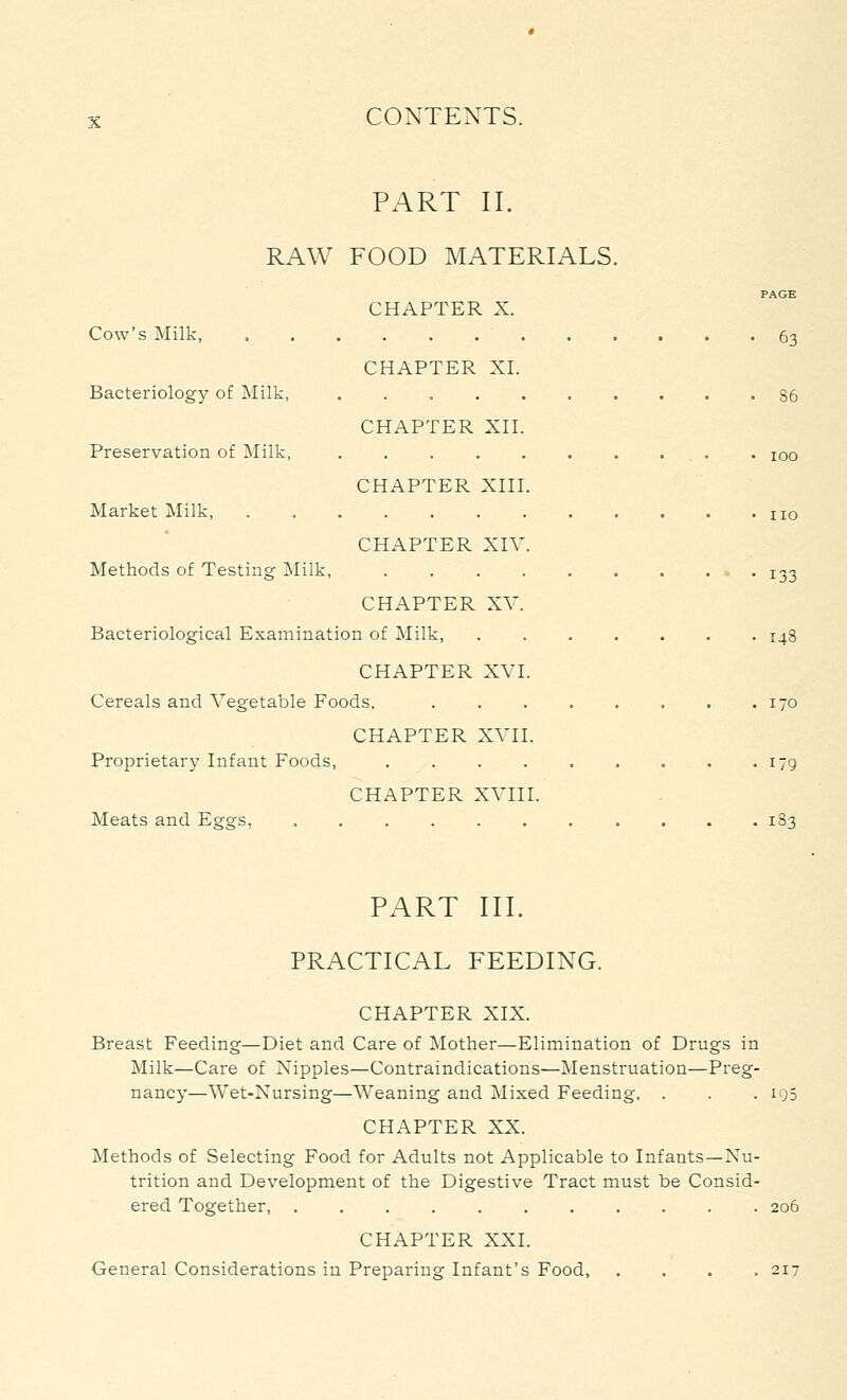 PART II. RAW FOOD MATERIALS. PAGE CHAPTER X. Cow's Milk, 63 CHAPTER XI. Bacteriology of Milk, .......... 86 CHAPTER Xn. Preservation of Milk, . . . . . , . . . . 100 CHAPTER Xni. Market Milk, no CHAPTER XIV. Methods of Testing Milk, - • 133 CHAPTER XV. Bacteriological Examination of Milk, 148 CHAPTER XVI. Cereals and Vegetable Foods, 170 CHAPTER XVII. Proprietary Infant Foods, . . . . . . . , .179 CHAPTER XVIII. Meats and Eggs, 183 PART III. PRACTICAL FEEDING. CHAPTER XIX. Breast Feeding—Diet and Care of Mother—Elimination of Drugs in Milk—Care of Nipples—Contraindications—Menstruation—Preg- nancy—Wet-Nursing—Weaning and Mixed Feeding, . . . 195 CHAPTER XX. Methods of Selecting Food for Adults not Applicable to Infants—Nu- trition and Development of the Digestive Tract must be Consid- ered Together, ........... 206 CHAPTER XXI. General Considerations in Preparing Infant's Food, .... 217