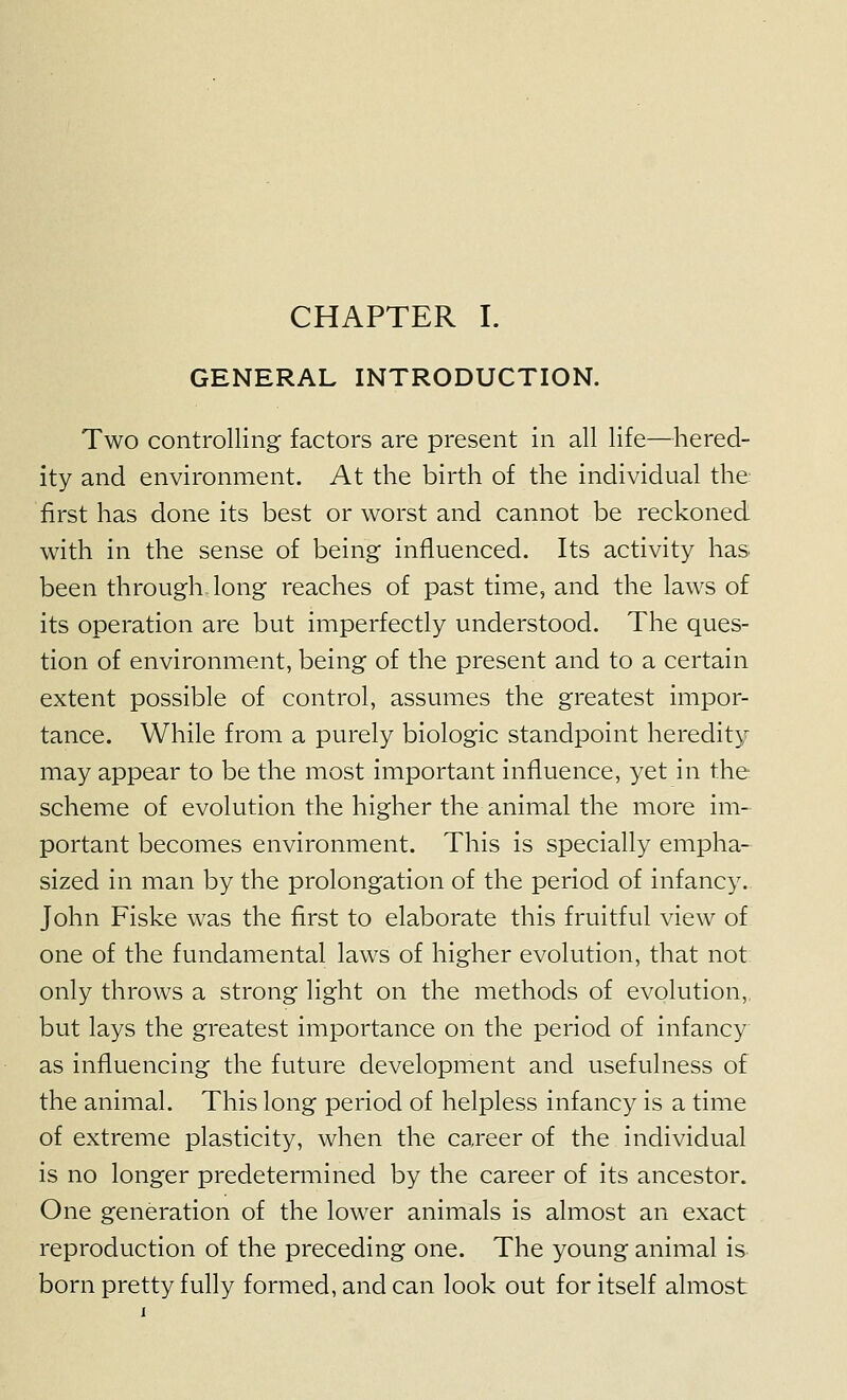 GENERAL INTRODUCTION. Two controlling factors are present in all life—hered- ity and environment. At the birth of the individual the: first has done its best or worst and cannot be reckoned with in the sense of being influenced. Its activity has been through long reaches of past time, and the laws of its operation are but imperfectly understood. The ques- tion of environment, being of the present and to a certain extent possible of control, assumes the greatest impor- tance. While from a purely biologic standpoint heredity may appear to be the most important influence, yet in the scheme of evolution the higher the animal the more im- portant becomes environment. This is specially empha- sized in man by the prolongation of the period of infancy. John Fiske was the first to elaborate this fruitful view of one of the fundamental laws of higher evolution, that not only throws a strong light on the methods of evolution, but lays the greatest importance on the period of infancy as influencing the future development and usefulness of the animal. This long period of helpless infancy is a time of extreme plasticity, when the career of the individual is no longer predetermined by the career of its ancestor. One generation of the lower animals is almost an exact reproduction of the preceding one. The young animal is born pretty fully formed, and can look out for itself almost