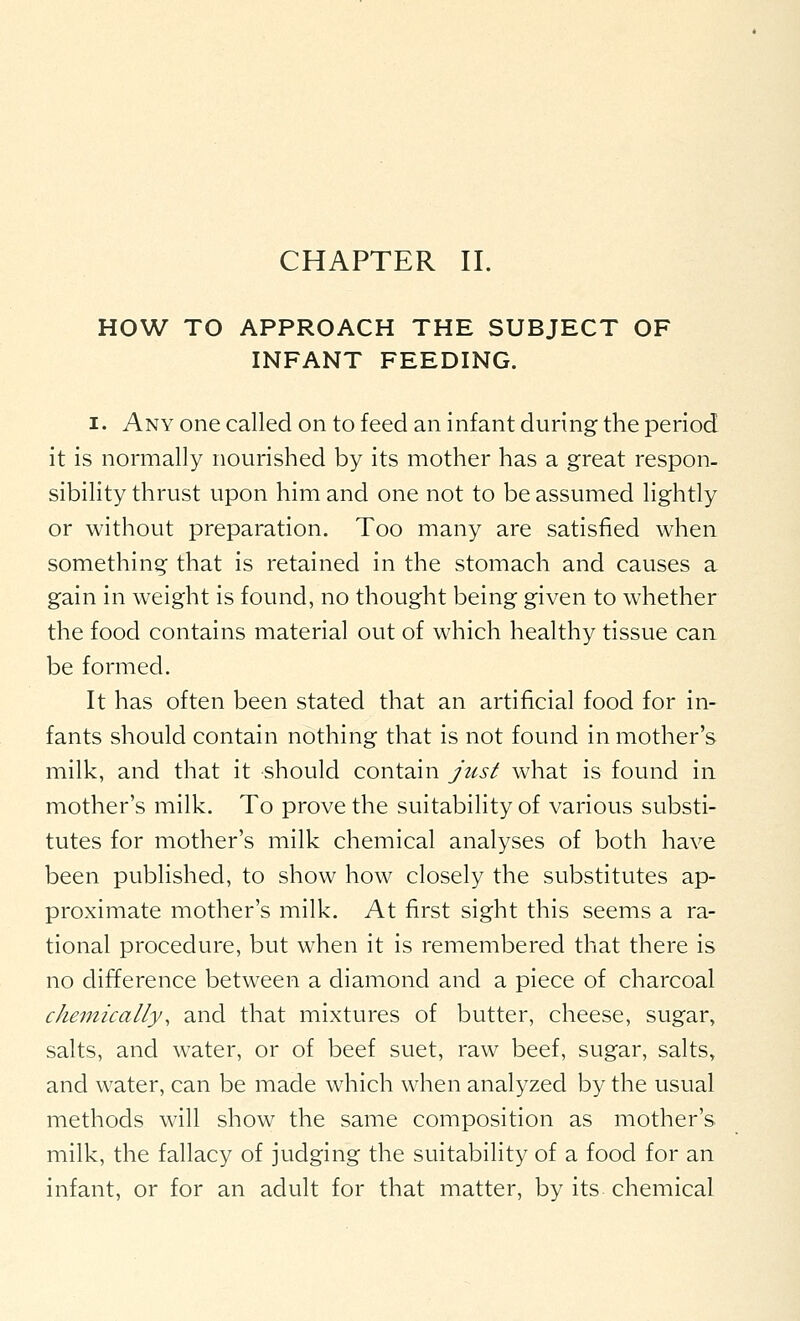 HOW TO APPROACH THE SUBJECT OF INFANT FEEDING. I. Any one called on to feed an infant during the period it is normally nourished by its mother has a great respon- sibihty thrust upon him and one not to be assumed lightly or without preparation. Too many are satisfied when something that is retained in the stomach and causes a gain in weight is found, no thought being given to whether the food contains material out of which healthy tissue can be formed. It has often been stated that an artificial food for in- fants should contain nothing that is not found in mother's milk, and that it should contain just what is found in mother's milk. To prove the suitability of various substi- tutes for mother's milk chemical analyses of both have been published, to show how closely the substitutes ap- proximate mother's milk. At first sight this seems a ra- tional procedure, but when it is remembered that there is no difference between a diamond and a piece of charcoal chemically, and that mixtures of butter, cheese, sugar, salts, and water, or of beef suet, raw beef, sugar, salts, and water, can be made which when analyzed by the usual methods will show the same composition as mother's milk, the fallacy of judging the suitability of a food for an infant, or for an adult for that matter, by its chemical