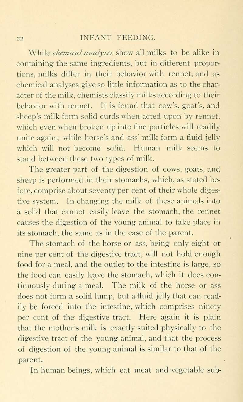 While chemical analyses show all milks to be alike in containing the same ingredients, but in different propor- tions, milks differ in their behavior with rennet, and as chemical analyses give so little information as to the char- acter of the milk, chemists classify milks according to their behavior with rennet. It is found that cow's, goat's, and sheep's milk form solid curds when acted upon by rennet, which even when broken up into fine particles will readily unite again; while horse's and ass' milk form a fluid jelly which w411 not become schd. Human milk seems to stand between these two types of milk. The greater part of the digestion of cows, goats, and sheep is performed in their stomachs, which, as stated be- fore, comprise about seventy per cent of their whole diges- tive system. In changing the milk of these animals into a solid that cannot easily leave the stomach, the rennet causes the digestion of the young animal to take place in its stomach, the same as in the case of the parent. The stomach of the horse or ass, being only eight or nine per cent of the digestive tract, will not hold enough food for a meal, and the outlet to the intestine is large, so the food can easily leave the stomach, which it does con- tinuously during a meal. The milk of the horse or ass does not form a solid lump, but a fluid jelly that can read- ily be forced into the intestine, which comprises ninety per cent of the digestive tract. Here again it is plain that the mother's milk is exactly suited physically to the digestive tract of the young animal, and that the process of digestion of the young animal is similar to that of the parent. In human beings, which eat meat and vegetable sub-