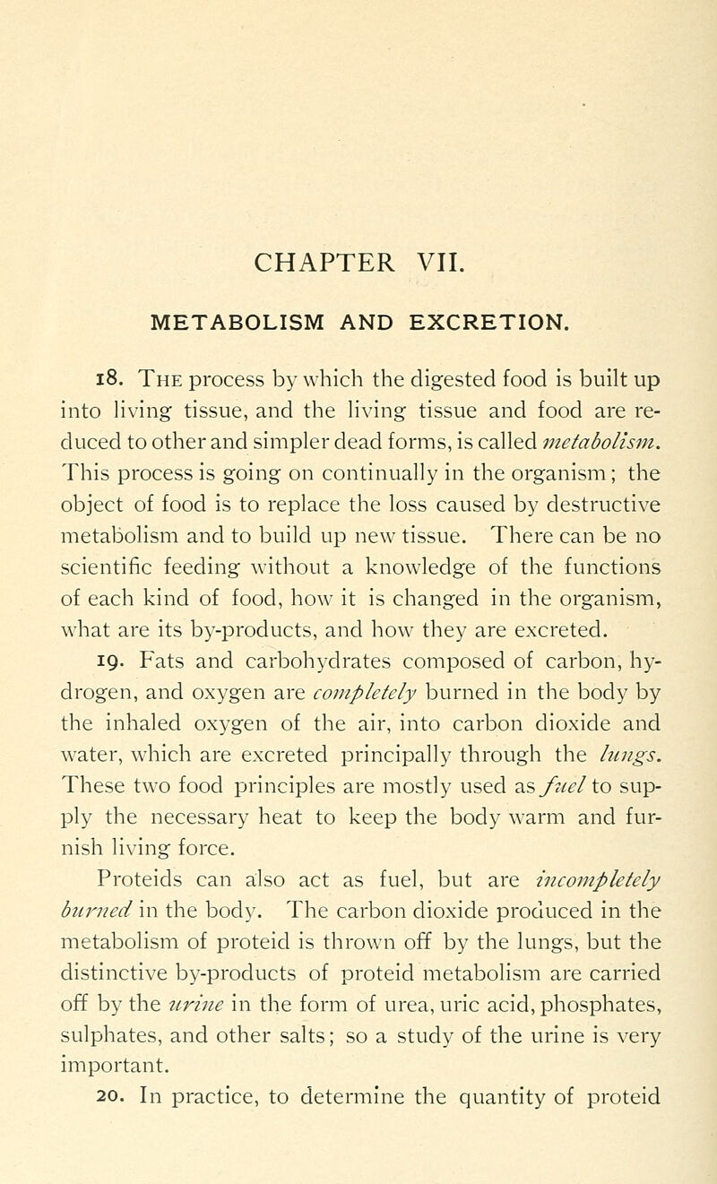 METABOLISM AND EXCRETION. i8. The process by which the digested food is built up into Hving tissue, and the living tissue and food are re- duced to other and simpler dead forms, is called metabolism. This process is going on continually in the organism ; the object of food is to replace the loss caused by destructive metabolism and to build u^p new tissue. There can be no scientific feeding without a knowledge of the functions of each kind of food, how it is changed in the organism, what are its by-products, and how they are excreted. 19. Fats and carbohydrates composed of carbon, hy- drogen, and oxygen are completely burned in the body by the inhaled oxygen of the air, into carbon dioxide and water, which are excreted principally through the lungs. These two food principles are mostly used 2iSfocelio sup- ply the necessary heat to keep the body warm and fur- nish living force. Proteids can also act as fuel, but are incompletely burned in the body. The carbon dioxide produced in the metabolism of proteid is thrown off by the lungs, but the distinctive by-products of proteid metabolism are carried off by the urine in the form of urea, uric acid, phosphates, sulphates, and other salts; so a study of the urine is very important. 20. In practice, to determine the quantity of proteid