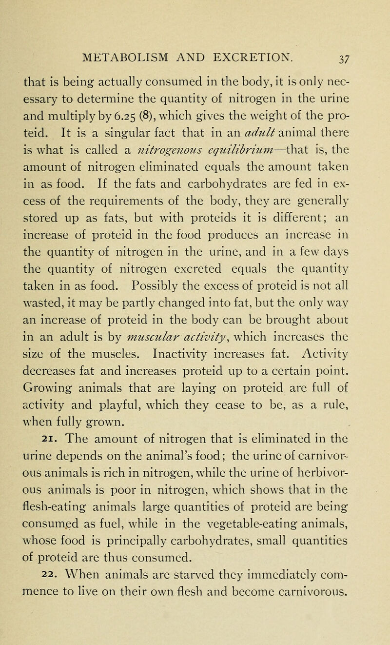 that is being actually consumed in the body, it is only nec- essary to determine the quantity of nitrogen in the urine and multiply by 6.25 (8), which gives the weight of the pro- teid. It is a singular fact that in an adtilt animal there is what is called a nitrogenous equilibrium—that is, the amount of nitrogen eliminated equals the amount taken in as food. If the fats and carbohydrates are fed in ex- cess of the requirements of the body, they are generally stored up as fats, but with proteids it is different; an increase of proteid in the food produces an increase in the quantity of nitrogen in the urine, and in a few days the quantity of nitrogen excreted equals the quantity taken in as food. Possibly the excess of proteid is not all wasted, it may be partly changed into fat, but the only way an increase of proteid in the body can be brought about in an adult is by muscular activity^ which increases the size of the muscles. Inactivity increases fat. Activity decreases fat and increases proteid up to a certain point. Growing animals that are laying on proteid are full of activity and playful, which they cease to be, as a rule, when fully grown. 21. The amount of nitrogen that is eliminated in the urine depends on the animal's food; the urine of carnivor- ous animals is rich in nitrogen, while the urine of herbivor- ous animals is poor in nitrogen, which shows that in the flesh-eating animals large quantities of proteid are being consumed as fuel, while in the vegetable-eating animals, whose food is principally carbohydrates, small quantities of proteid are thus consumed. 22. When animals are starved they immediately com- mence to live on their own flesh and become carnivorous.