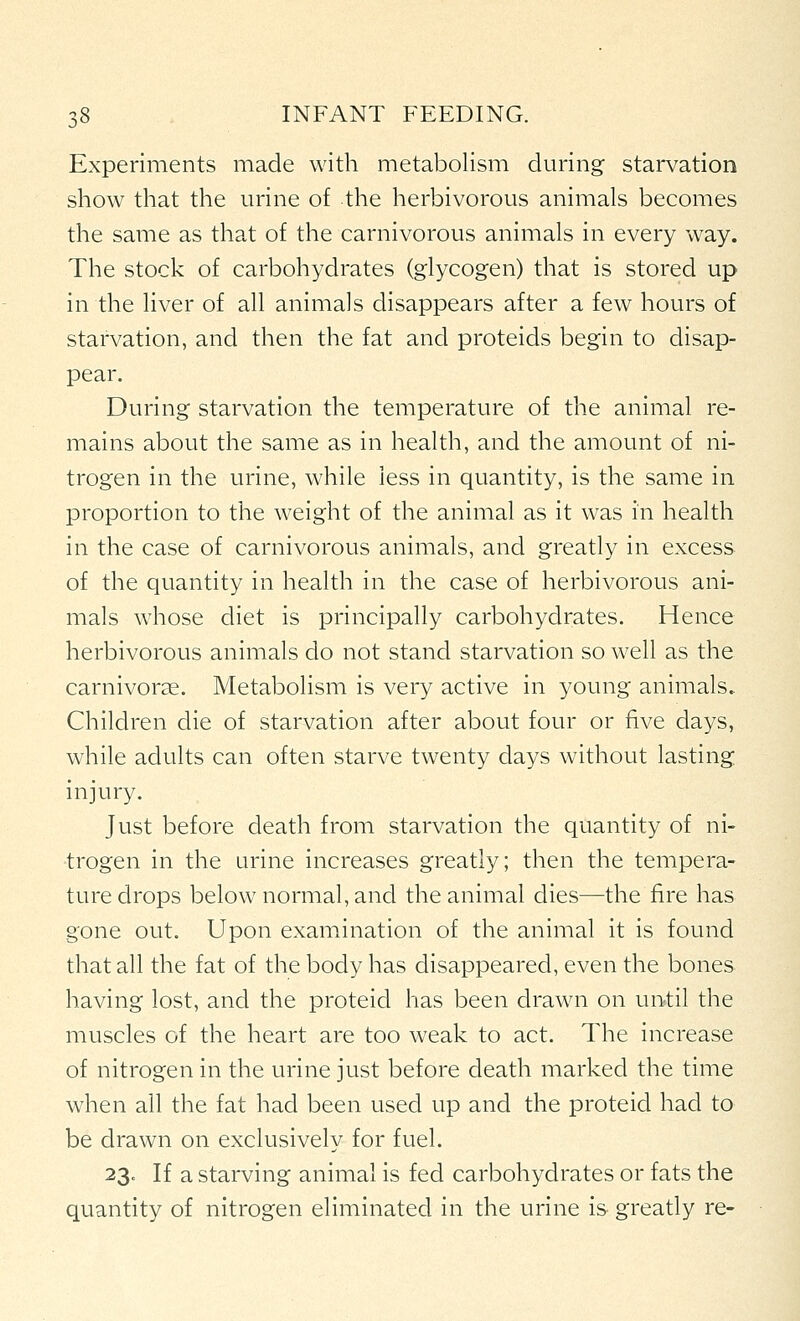 Experiments made with metabolism during starvation show that the urine of the herbivorous animals becomes the same as that of the carnivorous animals in every way. The stock of carbohydrates (glycogen) that is stored up in the liver of all animals disappears after a few hours of starvation, and then the fat and proteids begin to disap- pear. During starvation the temperature of the animal re- mains about the same as in health, and the amount of ni- trogen in the urine, while less in quantity, is the same in proportion to the weight of the animal as it was in health in the case of carnivorous animals, and greatly in excess of the quantity in health in the case of herbivorous ani- mals whose diet is principally carbohydrates. Hence herbivorous animals do not stand starvation so well as the carnivorcC. Metabolism is very active in young animals. Children die of starvation after about four or five days, while adults can often starve twenty days without lasting injury. Just before death from starvation the quantity of ni- trogen in the urine increases greatly; then the tempera- ture drops below normal, and the animal dies—the fire has gone out. Upon examination of the animal it is found that all the fat of the body has disappeared, even the bones having lost, and the proteid has been drawn on until the muscles of the heart are too weak to act. The increase of nitrogen in the urine just before death marked the time when all the fat had been used up and the proteid had to be drawn on exclusively for fuel. 23. If a starving animal is fed carbohydrates or fats the quantity of nitrogen eliminated in the urine is greatly re-