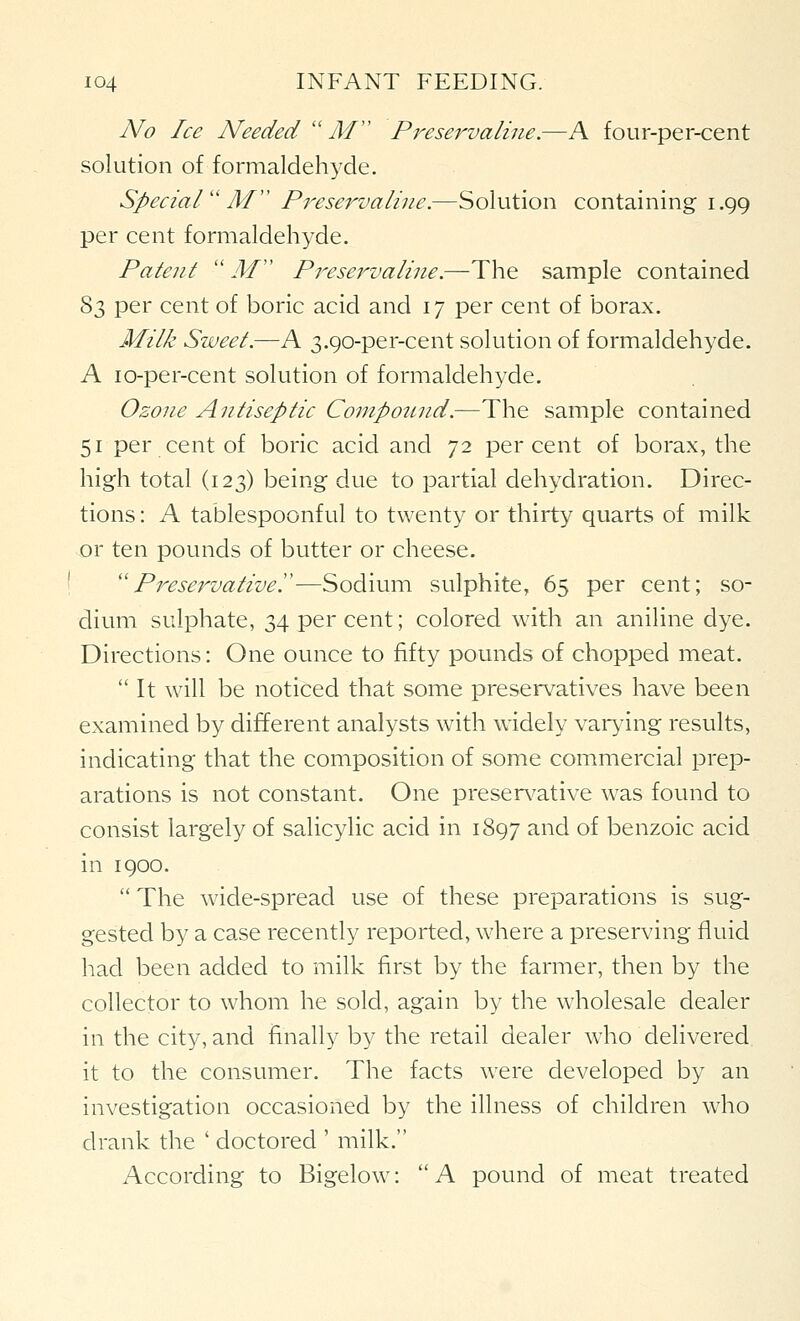 No Ice Needed''M'' Pi^eservaline.—A four-per-cent solution of formaldehyde. SpecialM Preservaliiie.—Solution containing 1.99 per cent formaldehyde. Patent  jW Presej^valine.—The sample contained 83 per cent of boric acid and 17 per cent of borax. Milk Sweet.—A 3.90-per-cent solution of formaldehyde. A lo-per-cent solution of formaldehyde. Ozone Antiseptic Conipottnd.—The sample contained 51 per cent of boric acid and 72 percent of borax, the high total (123) being due to partial dehydration. Direc- tions : A tablespoonful to twenty or thirty quarts of milk or ten pounds of butter or cheese. Preservativey—Sodium sulphite, 65 per cent; so- dium sulphate, 34 per cent; colored with an aniline dye. Directions: One ounce to fifty pounds of chopped meat. It will be noticed that some preservatives have been examined by different analysts with widely varying results, indicating that the composition of some commercial prep- arations is not constant. One presen^ative was found to consist largely of salicylic acid in 1897 and of benzoic acid in 1900.  The wide-spread use of these preparations is sug- gested by a case recently reported, where a preserving fluid had been added to milk first by the farmer, then by the collector to whom he sold, again by the wholesale dealer in the city, and finally by the retail dealer who delivered it to the consumer. The facts were developed by an investigation occasioned by the illness of children who drank the ' doctored ' milk. According to Bigelow: A pound of meat treated