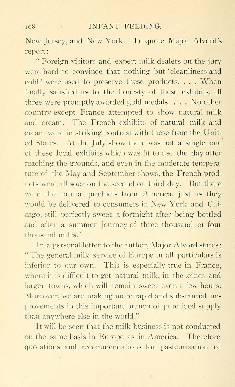 New Jersey, and New York. To quote Major Alvord's report:  Foreign visitors and expert milk dealers on the jury were hard to convince that nothing but 'cleanliness and cold' were used to preserve these products. . . . When finally satisfied as to the honesty of these exhibits, all three were promptly awarded gold medals. . . . No other country except France attempted to show natural milk and cream. The French exhibits of natural milk and cream were in striking contrast with those from the Unit- ed States. At the July show there was not a single one of these local exhibits which was fit to use the day after reaching the grounds, and even in the moderate tempera- ture of the May and September shows, the French prod- ucts were all sour on the second or third, day. But there were the natural products from America, just as they would be delivered to consumers in New York and Chi- cago, still perfectly sweet, a fortnight after being bottled and after a summer journey of three thousand or four thousand miles. In a personal letter to the author. Major Alvord states:  The general milk service of Europe in all particulars is inferior to our own. This is especially true in France, where it is difficult to get natural milk, in the .cities and larger towns, which will remain sweet even a few hours. Moreover, we are making more rapid and substantial im- provements in this important branch of pure food supply than anywhere else in the world. It will be seen that the milk business is not conducted on the same basis in Europe as in America. Therefore quotations and recommendations for pasteurization of