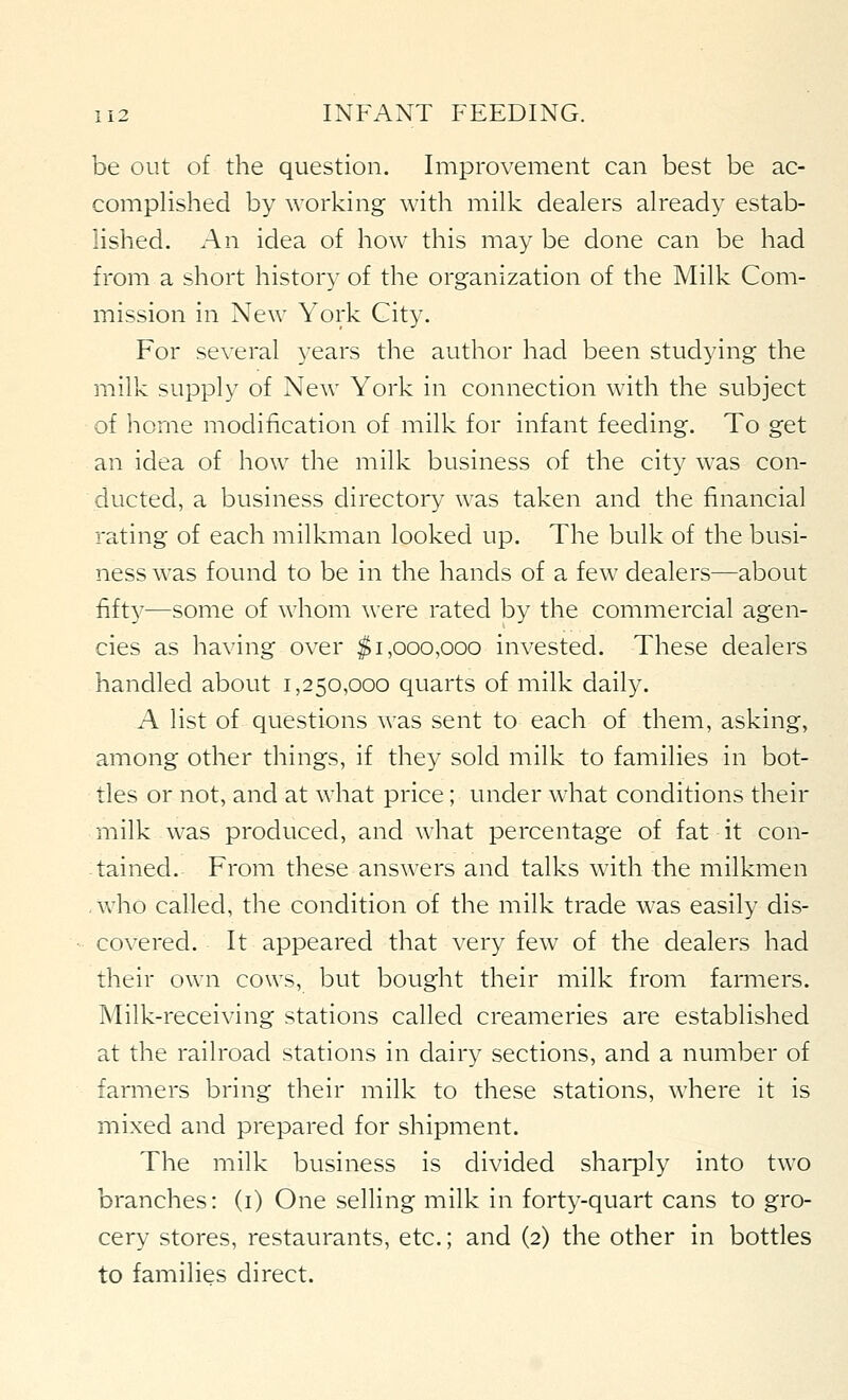 be out of the question. Improvement can best be ac- complished by working with milk dealers already estab- lished. An idea of how this may be done can be had from a short history of the organization of the Milk Com- mission in New York City. For several years the author had been studying the milk supply of New York in connection with the subject of home modification of milk for infant feeding. To get an idea of how the milk business of the city was con- ducted, a business directory was taken and the financial rating of each milkman looked up. The bulk of the busi- ness was found to be in the hands of a few dealers—about fifty—some of whom \vere rated by the commercial agen- cies as having over $1,000,000 invested. These dealers handled about 1,250,000 quarts of milk daily. A list of questions was sent to each of them, asking, among other things, if they sold milk to families in bot- tles or not, and at what price; under what conditions their milk was produced, and what percentage of fat it con- tained. From these answers and talks with the milkmen .who called, the condition of the milk trade was easily dis- covered. It appeared that very few of the dealers had their own cows, but bought their milk from farmers. Milk-receiving stations called creameries are established at the railroad stations in dairy sections, and a number of farmers bring their milk to these stations, where it is mixed and prepared for shipment. The milk business is divided sharply into two branches: (i) One selling milk in forty-quart cans to gro- cery stores, restaurants, etc.; and (2) the other in bottles to families direct.