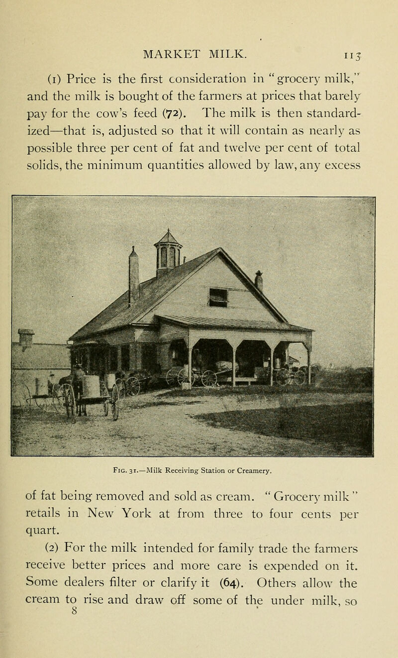 115 (i) Price is the first consideration in  grocery milk, and the milk is bought of the farmers at prices that barely pay for the cow's feed (72). The milk is then standard- ized—that is, adjusted so that it will contain as nearly as possible three per cent of fat and twelve per cent of total solids, the minimum quantities allowed by law, any excess Fig. 31.—Milk Receiving Station or Creamery. of fat being removed and sold as cream.  Grocery milk  retails in New York at from three to four cents per quart. (2) For the milk intended for family trade the farmers receive better prices and more care is expended on it. Some dealers filter or clarify it (64). Others allow the cream to rise and draw off some of the under milk, so