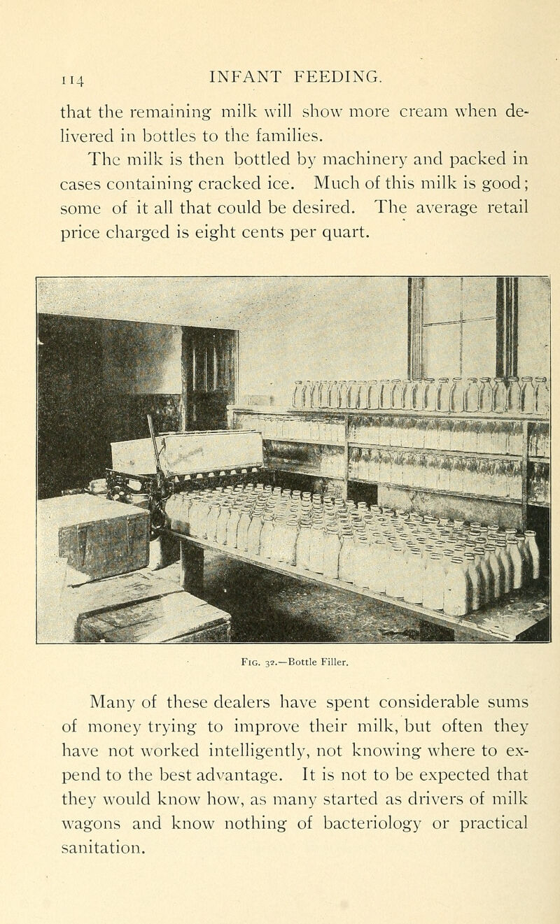 that the remaining milk will show more cream when de- livered in bottles to the families. The milk is then bottled by machinery and packed in cases containing cracked ice. Much of this milk is good; some of it all that could be desired. The average retail price charged is eight cents per quart. Fig. 32.—Bottle Filler. Many of these dealers have spent considerable sums of money trying to improve their milk, but often they have not worked intelligently, not knowing where to ex- pend to the best advantage. It is not to be expected that they would know how, as many started as drivers of milk wagons and know nothing of bacteriology or practical sanitation.