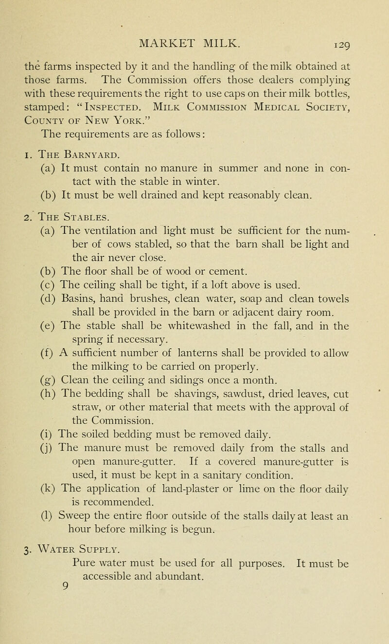 the farms inspected by it and the handhng of the milk obtained at those farms. The Commission offers those dealers complying with these requirements the right to use caps on their milk bottles, stamped: Inspected. Milk Commission Medical Society, County of New York. The requirements are as follows: I. The Barnyard. a) It must contain no manure in summer and none in con- tact with the stable in winter. b) It must be well drained and kept reasonably clean. The Stables. a) The ventilation and light must be sufficient for the num- ber of cows stabled, so that the barn shall be light and the air never close. b) The floor shall be of wood or cement. c) The ceiling shall be tight, if a loft above is used. d) Basins, hand brushes, clean water, soap and clean towels shall be provided in the barn or adjacent dairy room. e) The stable shall be whitewashed in the fall, and in the spring if necessary. f) A sufficient number of lanterns shall be provided to allow the milking to be carried on properly. g) Clean the ceiling and sidings once a month, h) The bedding shall be shavings, sawdust, dried leaves, cut straw, or other material that meets with the approval of the Commission, i) The soiled bedding must be removed daily, j) The manure must be removed daily from the stalls and open manure-gutter. If a covered manure-gutter is used, it must be kept in a sanitary condition, k) The application of land-plaster or lime on the floor daily is recommended. 1) Sweep the entire floor outside of the stalls daily at least an hour before milking is begun. 3. Water Supply. Pure water must be used for all purposes. It must be accessible and abundant. 9