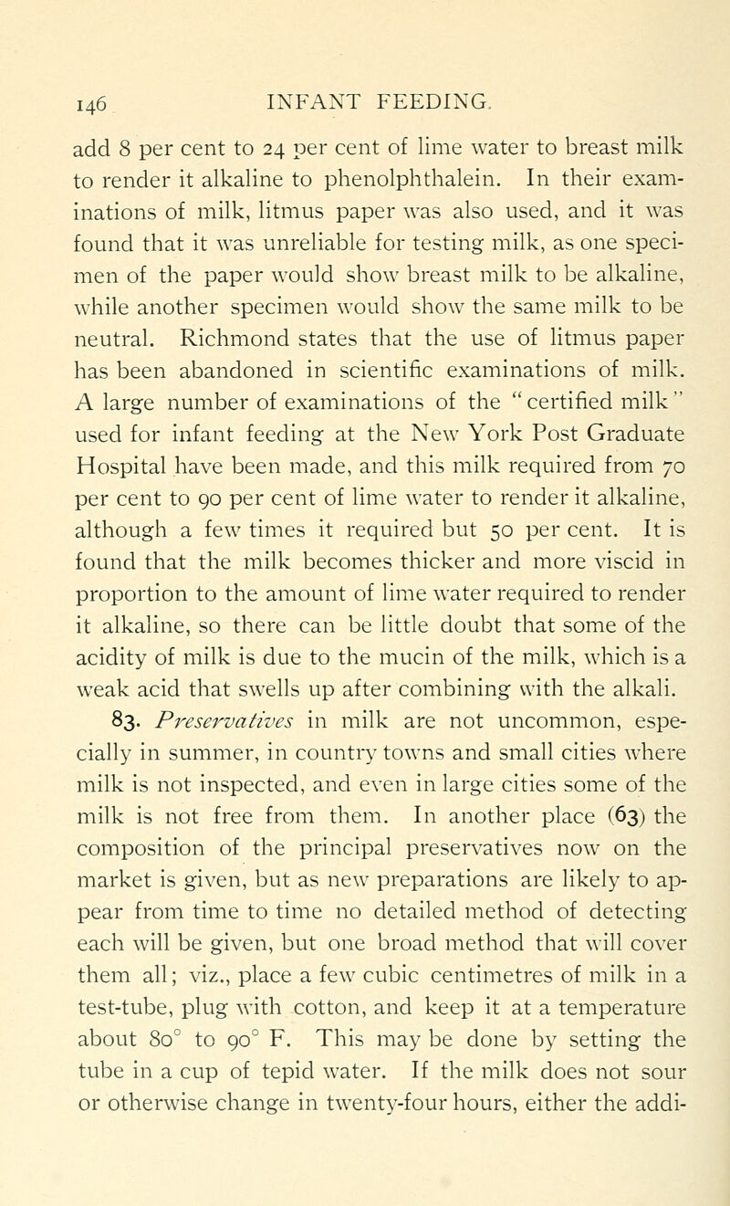 add 8 per cent to 24 per cent of lime water to breast milk to render it alkaline to phenolphthalein. In their exam- inations of milk, litmus paper was also used, and it was found that it was unreliable for testing milk, as one speci- men of the paper would show breast milk to be alkaline, while another specimen would show the same milk to be neutral. Richmond states that the use of litmus paper has been abandoned in scientific examinations of milk. A large number of examinations of the certified milk used for infant feeding at the New York Post Graduate Hospital have been made, and this milk required from 70 per cent to 90 per cent of lime water to render it alkaline, although a few times it required but 50 per cent. It is found that the milk becomes thicker and more viscid in proportion to the amount of lime water required to render it alkaline, so there can be little doubt that some of the acidity of milk is due to the mucin of the milk, which is a weak acid that swells up after combining with the alkali. 83. Preservatives in milk are not uncommon, espe- cially in summer, in country towns and small cities where milk is not inspected, and even in large cities some of the milk is not free from them. In another place (63) the composition of the principal preservatives now on the market is given, but as new preparations are likely to ap- pear from time to time no detailed method of detecting each will be given, but one broad method that will cover them all; viz., place a few cubic centimetres of milk in a test-tube, plug with cotton, and keep it at a temperature about 80° to 90° F. This may be done by setting the tube in a cup of tepid water. If the milk does not sour or otherwise change in twenty-four hours, either the addi-