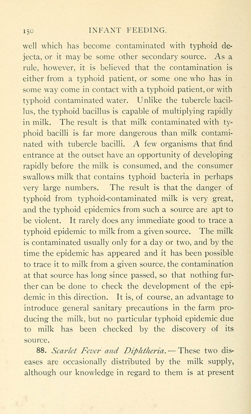 well which has become contaminated with typhoid de- jecta, or it may be some other secondary source. As a rule, however, it is believed that the contamination is either from a typhoid patient, or some one who has in some way come in contact with a typhoid patient, or with typhoid contaminated water. Unlike the tubercle bacil- lus, the typhoid bacillus is capable of multiplying rapidly in milk. The result is that milk contaminated with ty- phoid bacilli is far more dangerous than milk contami- nated with tubercle bacilli. A few organisms that find entrance at the outset have an opportunity of developing rapidly before the milk is consumed, and the consumer swallows milk that contains typhoid bacteria in perhaps very large numbers. The result is that the danger of typhoid from typhoid-contaminated milk is very great, and the typhoid epidemics from such a source are apt to be violent. It rarely does any immediate good to trace a typhoid epidemic to milk from a given source. The milk is contaminated usually only for a day or two, and by the time the epidemic has appeared and it has been possible to trace it to milk from a given source, the contamination at that source has long since passed, so that nothing fur- ther can be done to check the development of the epi- demic in this direction. It is, of course, an advantage to introduce general sanitary precautions in the farm pro- ducing the milk, but no particular typhoid epidemic due to milk has been checked by the discovery of its source. 88. Scarlet Fever and Diphtheria. — These two dis- eases are occasionally distributed by the milk supply, although our knowledge in regard to them is at present