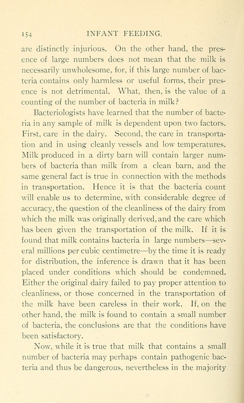 04 are distinctly injurious. On the other hand, the pres- ence of large numbers does not mean that the milk is necessarily unwholesome, for, if this large number of bac- teria contains only harmless or useful forms, their pres- ence is not detrimental. What, then, is the value of a counting of the number of bacteria in milk? Bacteriologists have learned that the number of bacte- ria in any sample of milk is dependent upon two factors. First, care in the dairy. Second, the care in transporta- tion and in using cleanly vessels and low temperatures. Milk produced in a dirty barn will contain larger num- bers of bacteria than milk from a clean barn, and the same general fact is true in connection with the methods in transportation. Hence it is that the bacteria count will enable us to determine, with considerable degree of accuracy, the question of the cleanliness of the dairy from which the milk was originally derived, and the care which has been given the transportation of the milk. If it is found that milk contains bacteria in large numbers—sev- eral millions per cubic centimetre—by the time it is ready for distribution, the inference is drawn that it has been placed under conditions which should be condemned. Either the original dairy failed to pay proper attention to cleanliness, or those concerned in the transportation of the milk have been careless in their work. If, on the other hand, the milk is found to contain a small number of bacteria, the conclusions are that the conditions have been satisfactory. Now, while it is true that milk that contains a small number of bacteria may perhaps contain pathogenic bac- teria and thus be dangerous, nevertheless in the majority