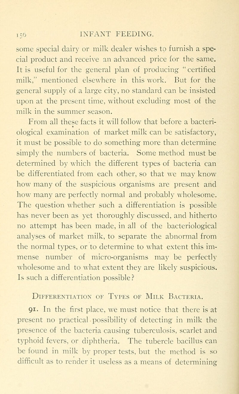 some special dairy or milk dealer wishes to furnish a spe- cial product and receive an advanced price for the same. It is useful for the general plan of producing  certified milk, mentioned elsewhere in this work. But for the general supply of a large city, no standard can be insisted upon at the present time, without excluding most of the milk in the summer season. From all these facts it will follow that before a bacteri- ological examination of market milk can be satisfactory, it must be possible to do something more than determine simply the numbers of bacteria. Some method must be determined by which the different types of bacteria can be differentiated from each other, so that we may know how many of the suspicious organisms are present and how many are perfectly normal and probably wholesome. The question whether such a differentiation is possible has never been as yet thoroughly discussed, and hitherto no attempt has been made, in all of the bacteriological analyses of market milk, to separate the abnormal from the normal types, or to determine to what extent this im- mense number of micro-organisms may be perfectly wholesome and to what extent they are likely suspicious. Is such a differentiation possible.^ Differentiation of Types of Milk Bacteria. 91. In the first place, we must notice that there is at present no practical • possibility of detecting in milk the presence of the bacteria causing tuberculosis, scarlet and typhoid fevers, or diphtheria. The tubercle bacillus can be found in milk by proper tests, but the method is so difficult as to render it useless as a means of determining