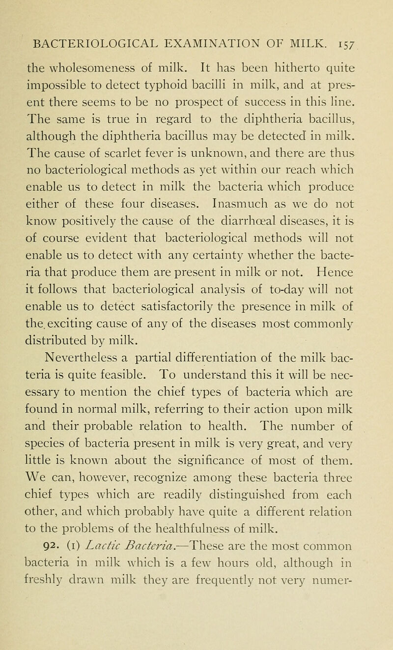 the wholesomeness of milk. It has been hitherto quite impossible to detect typhoid bacilli in milk, and at pres- ent there seems to be no prospect of success in this line. The same is true in regard to the diphtheria bacillus, although the diphtheria bacillus may be detected in milk. The cause of scarlet fever is unknown, and there are thus no bacteriological methods as yet within our reach which enable us to detect in milk the bacteria which produce either of these four diseases. Inasmuch as we do not know positively the cause of the diarrhoeal diseases, it is of course evident that bacteriological methods will not enable us to detect with any certainty whether the bacte- ria that produce them are present in milk or not. Hence it follows that bacteriological analysis of to-day will not enable us to detect satisfactorily the presence in milk of the. exciting cause of any of the diseases most commonly distributed by milk. Nevertheless a partial differentiation of the milk bac- teria is quite feasible. To understand this it will be nec- essary to mention the chief types of bacteria which are found in normal milk, referring to their action upon milk and their probable relation to health. The number of species of bacteria present in milk is very great, and very little is known about the significance of most of them. We can, however, recognize among these bacteria three chief types which are readily distinguished from each other, and which probably have quite a different relation to the problems of the healthfulness of milk. 92. (i) Lactic Bacteria.—These are the most common bacteria in milk which is a few hours old, although in freshly drawn milk they are frequently not very numer-