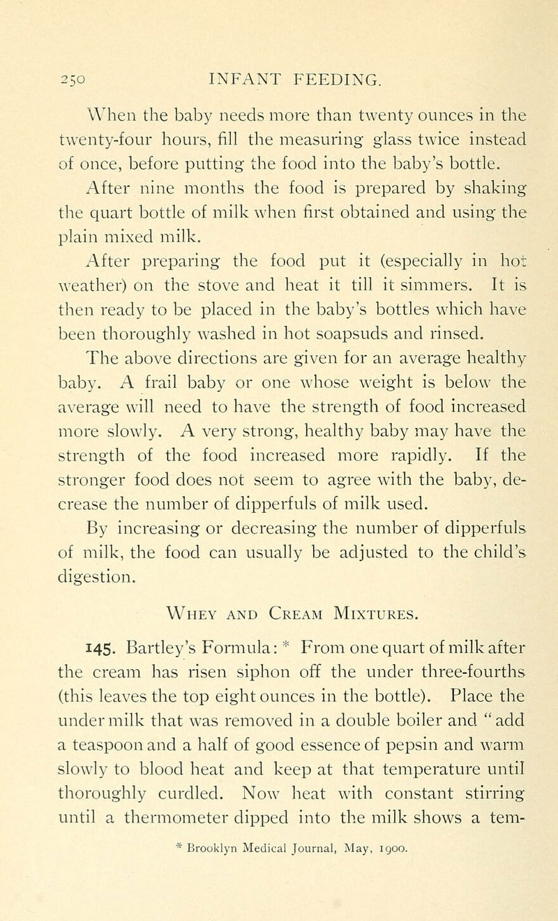 When the baby needs more than twenty ounces in the twenty-four hours, fill the measuring glass twice instead of once, before putting the food into the baby's bottle. After nine months the food is prepared by shaking the quart bottle of milk when first obtained and using the plain mixed milk. After preparing the food put it (especially in hot weather) on the stove and heat it till it simmers. It is then ready to be placed in the baby's bottles which have been thoroughly washed in hot soapsuds and rinsed. The above directions are given for an average healthy baby. A frail baby or one whose weight is below the average will need to have the strength of food increased more slowly. A very strong, healthy baby may have the strength of the food increased more rapidly. If the stronger food does not seem to agree with the baby, de- crease the number of dipperfuls of milk used. By increasing or decreasing the number of dipperfuls of milk, the food can usually be adjusted to the child's digestion. Whey and Cream Mixtures. 145. Bartley's Formula: * From one quart of milk after the cream has risen siphon off the under three-fourths (this leaves the top eight ounces in the bottle). Place the under milk that was removed in a double boiler and add a teaspoon and a half of good essence of pepsin and warm slowly to blood heat and keep at that temperature until thoroughly curdled. Now heat with constant stirring until a thermometer dipped into the milk shows a tem- * Brooklyn Medical Journal, May, 1900.