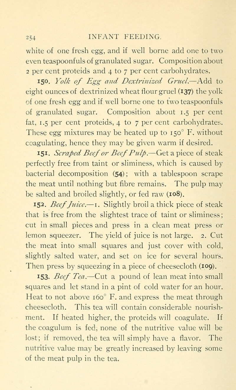 white of one fresh egg, and if well borne add one to two even teaspoonfuls of granulated sugar. Composition about 2 per cent proteids and 4 to 7 per cent carbohydrates. 150. Yolk of Egg and DextiHnized Gruel.—Add to eight ounces of dextrinized wheat flour gruel (i37) the yolk of one fresh i^%% and if well borne one to two teaspoonfuls of granulated sugar. Composition about 1.5 per cent fat, 1.5 per cent proteids, 4 to 7 per cent carbohydrates. These ^gz mixtures may be heated up to 150° F. without coagulating, hence they may be given warm if desired. 151. Scraped Beef or Beef Pulp.—Get a piece of steak perfectly free from taint or sliminess, which is caused by bacterial decomposition (54); with a tablespoon scrape the meat until nothing but fibre remains. The pulp may be salted and broiled slightly, or fed raw (108). 152. Beeffcice.—i. Slightly broil a thick piece of steak that is free from the slightest trace of taint or sliminess; cut in small pieces and press in a clean meat press or lemon squeezer. The yield of juice is not large. 2. Cut the meat into small squares and just cover with cold, slightly salted water, and set on ice for several hours. Then press by squeezing in a piece of cheesecloth (109). 153- Beef Tea.—Cut a pound of lean meat into small squares and let stand in a pint of cold water for an hour. Heat to not above 160° F. and express the meat through cheesecloth. This tea will contain considerable nourish- ment. If heated higher, the proteids will coagulate. If the coagulum is fed, none of the nutritive value will be lost; if removed, the tea will simply have a flavor. The nutritive value may be greatly increased by leaving some of the meat pulp in the tea.