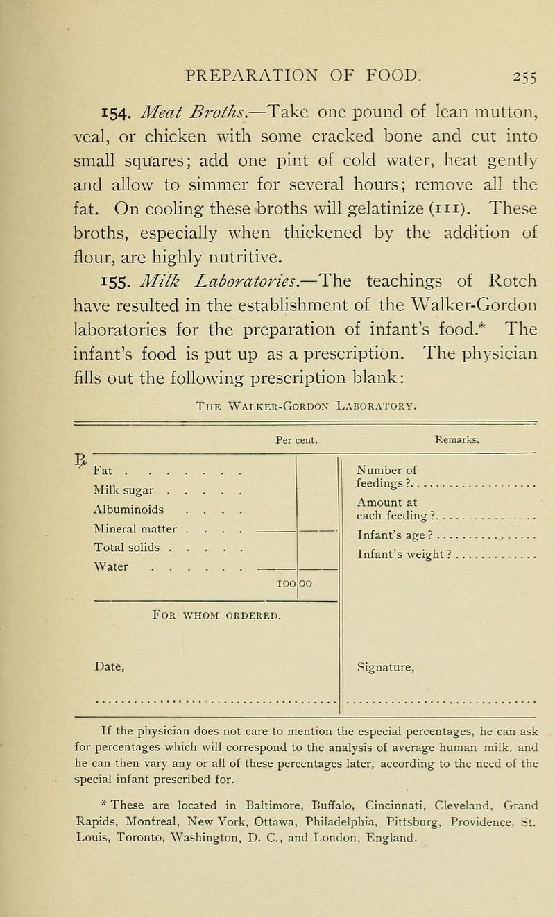 154. Meat Bi'oths.—Take one pound of lean mutton, veal, or chicken with some cracked bone and cut into small squares; add one pint of cold water, heat gently and allow to simmer for several hours; remove all the fat. On cooling these broths will gelatinize (m). These broths, especially w4ien thickened by the addition of flour, are highly nutritive. 155. Milk Laboratories.—The teachings of Rotch have resulted in the establishment of the Walker-Gordon laboratories for the preparation of infant's food.* The infant's food is put up as a prescription. The physician fills out the following prescription blank: The Walker-Gordon Laboratory. Per cent. Remarks. ^ Fat Milk sugar Albuminoids .... Number of feedings 1.. Amount at Total solids Watpf Infant s age? Infant's weight ? 100 00 For whom ordered. Date. Signature, If the physician does not care to mention the especial percentages, he can ask for percentages which will correspond to the analysis of average human milk, and he can then vary any or all of these percentages later, according to the need of the special infant prescribed for. * These are located in Baltimore, Buffalo, Cincinnati, Cleveland, Grand Rapids, Montreal, New York, Ottawa, Philadelphia, Pittsburg, Providence, St. Louis, Toronto, Washington, D. C., and London, England.