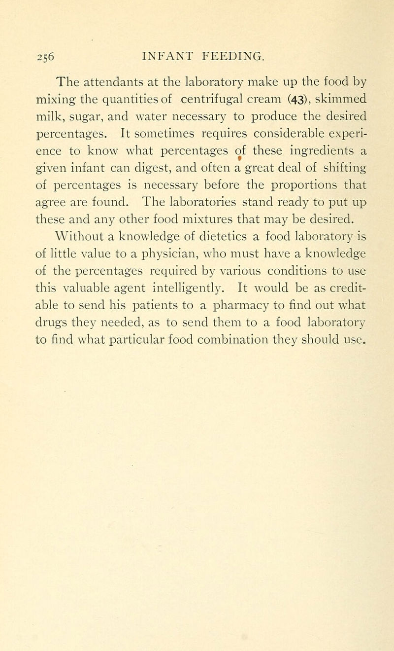 The attendants at the laboratory make up the food by mixing the quantities of centrifugal cream (43), skimmed milk, sugar, and water necessary to produce the desired percentages. It sometimes requires considerable experi- ence to know what percentages of these ingredients a given infant can digest, and often a great deal of shifting of percentages is necessary before the proportions that agree are found. The laboratories stand ready to put up these and any other food mixtures that may be desired. Without a knowledge of dietetics a food laboratory is of little value to a physician, who must have a knowledge of the percentages required by various conditions to use this valuable agent intelligently. It would be as credit- able to send his patients to a pharmacy to find out what drugs they needed, as to send them to a food laboratory to find what particular food combination they should use.