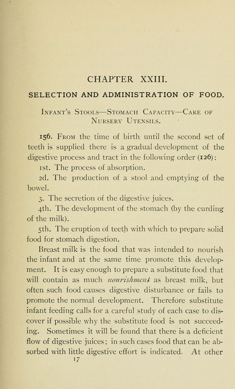 CHAPTER XXIII. SELECTION AND ADMINISTRATION OF FOOD. Infant's Stools—Stomach Capacity—Care of Nursery Utensils. 156. From the time of birth until the second set of teeth is supphed there is a gradual development of the digestive process and tract in the following order (126): ist. The process of absorption. 2d. The production of a stool and emptying of the bowel. 3. The secretion of the digestive juices. 4th. The development of the stomach (by the curding of the milk). 5th. The eruption of teeth with which to prepare solid food for stomach digestion. Breast milk is the food that was intended to nourish the infant and at the same time promote this develop- ment. It is easy enough to prepare a substitute food that will contain as much nourishment as breast milk, but often such food causes digestive disturbance or fails to promote the normal development. Therefore substitute infant feeding calls for a careful study of each case to dis- cover if possible why the substitute food is not succeed- ing. Sometimes it will be found that there is a deficient flow of digestive juices; in such cases food that can be ab- sorbed with little digestive effort is indicated. At other 17