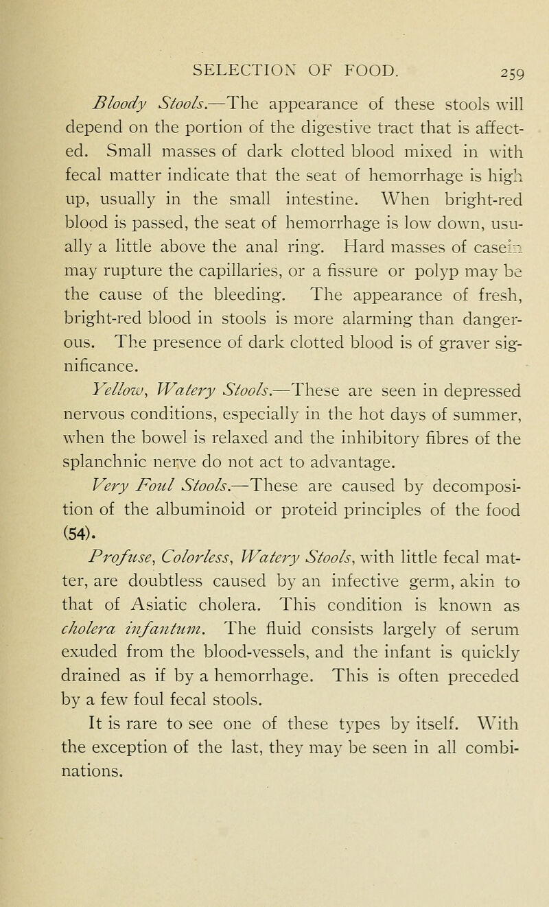 Bloody Stools.—The appearance of these stools will depend on the portion of the digestive tract that is affect- ed. Small masses of dark clotted blood mixed in with fecal matter indicate that the seat of hemorrhage is high up, usually in the small intestine. When bright-red blood is passed, the seat of hemorrhage is low down, usu- ally a little above the anal ring. Hard masses of casein may rupture the capillaries, or a fissure or polyp may be the cause of the bleeding. The appearance of fresh, bright-red blood in stools is more alarming than danger- ous. The presence of dark clotted blood is of graver sig- nificance. Yellow^ Watery Stools.—These are seen in depressed nervous conditions, especially in the hot days of summer, when the bowel is relaxed and the inhibitory fibres of the splanchnic nerve do not act to advantage. Very Foul Stools.—These are caused by decomposi- tion of the albuminoid or proteid principles of the food (54). Profuse^ Colorless, Watery Stools, with little fecal mat- ter, are doubtless caused by an infective germ, akin to that of Asiatic cholera. This condition is known as cholera infanttim. The fiuid consists largely of serum exuded from the blood-vessels, and the infant is quickly drained as if by a hemorrhage. This is often preceded by a few foul fecal stools. It is rare to see one of these t^^pes by itself. With the exception of the last, they may be seen in all combi- nations.