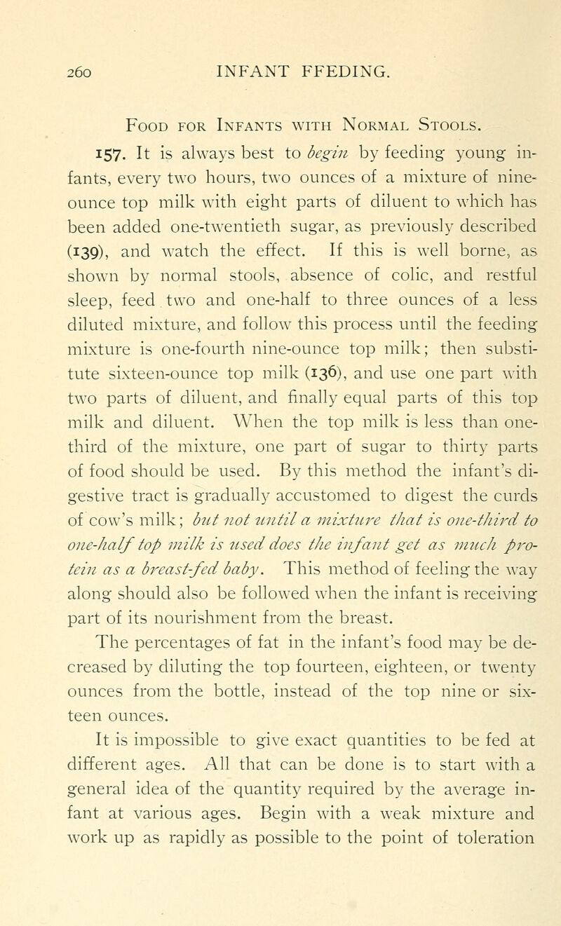 Food for Infants with Normal Stools. 157. It is always best to begin by feeding young in- fants, every two hours, two ounces of a mixture of nine- ounce top milk with eight parts of diluent to which has been added one-twentieth sugar, as previously described (139), and watch the effect. If this is well borne, as shown by normal stools, absence of colic, and restful sleep, feed two and one-half to three ounces of a less diluted mixture, and follow this process until the feeding mixture is one-fourth nine-ounce top milk; then substi- tute sixteen-ounce top milk (136), and use one part with two parts of diluent, and finally equal parts of this top milk and diluent. When the top milk is less than one- third of the mixture, one part of sugar to thirty parts of food should be used. By this method the infant's di- gestive tract is graduall}'- accustomed to digest the curds of cow's milk; btit not nntila mixture that is one-third to one-half top milk is iised does the infant get as nuich pro- tein as a breast-fed baby. This method of feeling the way along should also be followed when the infant is receiving part of its nourishment from the breast. The percentages of fat in the infant's food may be de- creased by diluting the top fourteen, eighteen, or twenty ounces from the bottle, instead of the top nine or six- teen ounces. It is impossible to give exact quantities to be fed at different ages. All that can be done is to start with a general idea of the quantity required by the average in- fant at various ages. Begin with a weak mixture and work up as rapidly as possible to the point of toleration