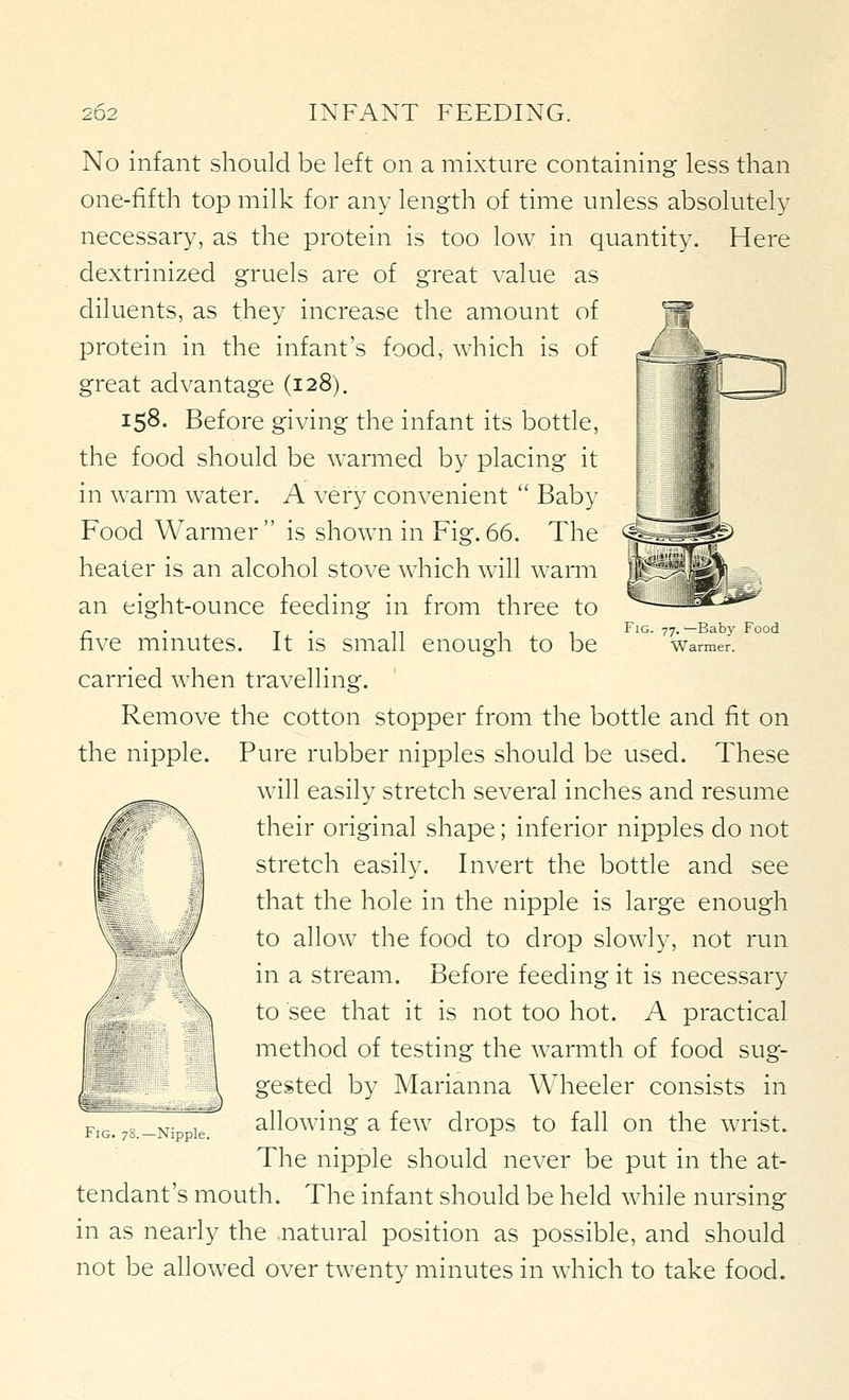 Fig. 77. ^Baby Food Warmer. No infant should be left on a mixture containing less than one-fifth top milk for any length of time unless absolutely necessary, as the protein is too low in quantity. Here dextrinized gruels are of great value as diluents, as they increase the amount of protein in the infant's food, which is of great advantage (128). 158. Before giving the infant its bottle, the food should be wamied by placing it in warm water. A very convenient  Baby Food Warmer  is shown in Fig. 66. The healer is an alcohol stove which w^ill warm an eight-ounce feeding in from three to five minutes. It is small enough to be carried when travelling. Remove the cotton stopper from the bottle and fit on the nipple. Pure rubber nipples should be used. These will easily stretch several inches and resume their original shape; inferior nipples do not stretch easily. Invert the bottle and see that the hole in the nipple is large enough to allow the food to drop slowly, not run in a stream. Before feeding it is necessary to see that it is not too hot. A practical method of testing the warmth of food sug- gested by Marianna Wheeler consists in allowing a few drops to fall on the wrist. The nipple should never be put in the at- tendant's mouth. The infant should be held while nursing in as nearly the natural position as possible, and should not be allowed over twenty minutes in which to take food. Fig. 7S.—Nipple.