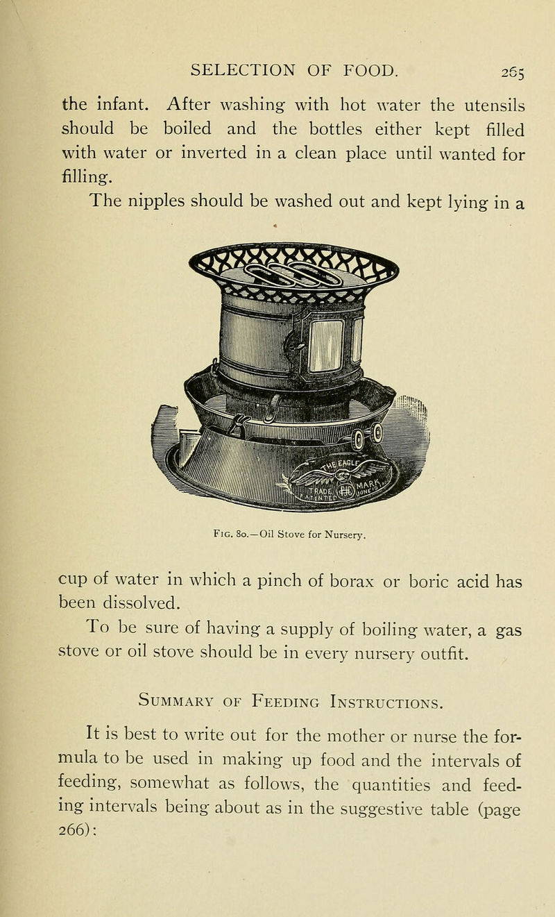 the Infant. After washing with hot water the utensils should be boiled and the bottles either kept filled with water or inverted in a clean place until wanted for filling. The nipples should be washed out and kept lying in a Fig. 80. —Oil Stove for Nursery. cup of water in which a pinch of borax or boric acid has been dissolved. To be sure of having a supply of boiling water, a gas stove or oil stove should be in every nursery outfit. Summary OF Feeding Instructions. It Is best to write out for the mother or nurse the for- mula to be used in making up food and the intervals of feeding, somewhat as follows, the quantities and feed- ing intervals being about as in the suggestive table (page 266):
