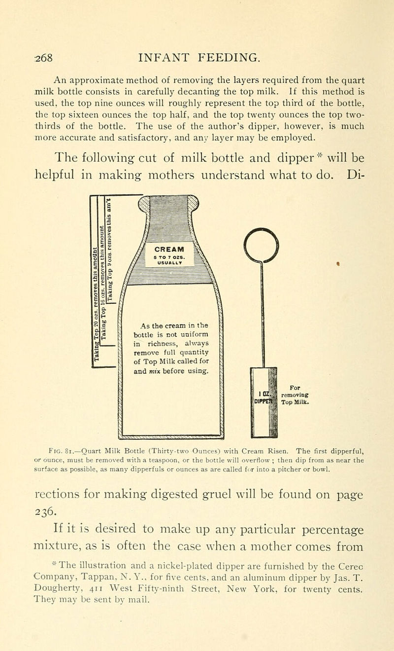 An approximate method of removing the layers required from the quart milk bottle consists in carefully decanting the top milk. If this method is used, the top nine ounces will roughly represent the top third of the bottle, the top sixteen ounces the top half, and the top twenty ounces the top two- thirds of the bottle. The use of the author's dipper, however, is much more accurate and satisfactory, and any layer may be employed. The following cut of milk bottle and dipper * will be helpful in making mothers understand what to do. Di- For removing Top Milk. Fig. 8i.—Quart Milk Bottle (Thirty-two Ounces) with Cream Risen. The first dipperful, or ounce, must be removed with a teaspoon, or the bottle will overflow ; then dip from as near the surface as possible, as many dipperfuls or ounces as are called for into a pitcher or bowl. rections for making digested gruel will be found on page 236. If it is desired to make up any particular percentage mixture, as is often the case when a mother comes from * The illustration and a nickel-plated dipper are furnished by the Cereo Company, Tappan, N. Y.. for five cents, and an aluminum dipper by Jas. T. Dougherty, 411 West Fifty-ninth Street, New York, for twenty cents. They may be sent by mail.