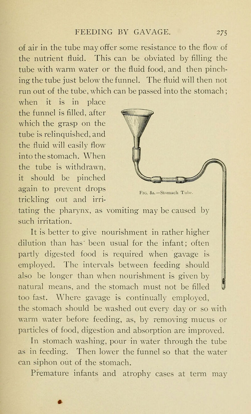 of air in the tube may offer some resistance to the flow of the nutrient fluid. This can be obviated by filling the tube with warm water or the fluid food, and then pinch- ing the tube just below the funnel. The fluid will then not run out of the tube, which can be passed into the stomach; when it is in place the funnel is filled, after which the grasp on the tube is relinquished, and the fluid will easily flow into the stomach. When the tube is withdrawn, it should be pinched again to prevent drops Fig. 82, trickling out and irri- tating the pharynx, as vomiting may be caused by such irritation. It is better to give nourishment in rather higher dilution than has' been usual for the infant; often partly digested food is required w^hen gavage is employed. The intervals between feeding should also be longer than when nourishment is given by natural means, and the stomach must not be filled too fast. Where gavage is continually employed, the stomach should be washed out every day or so with warm water before feeding, as, by removing mucus or particles of food, digestion and absorption are improved. In stomach washing, pour in water through the tube as in feeding. Then lower the funnel so that the water can siphon out of the stomach. Premature infants and atrophy cases at term may